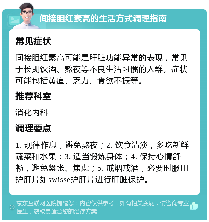 间接胆红素高的生活方式调理指南 常见症状 间接胆红素高可能是肝脏功能异常的表现，常见于长期饮酒、熬夜等不良生活习惯的人群。症状可能包括黄疸、乏力、食欲不振等。 推荐科室 消化内科 调理要点 1. 规律作息，避免熬夜；2. 饮食清淡，多吃新鲜蔬菜和水果；3. 适当锻炼身体；4. 保持心情舒畅，避免紧张、焦虑；5. 戒烟戒酒，必要时服用护肝片如swisse护肝片进行肝脏保护。