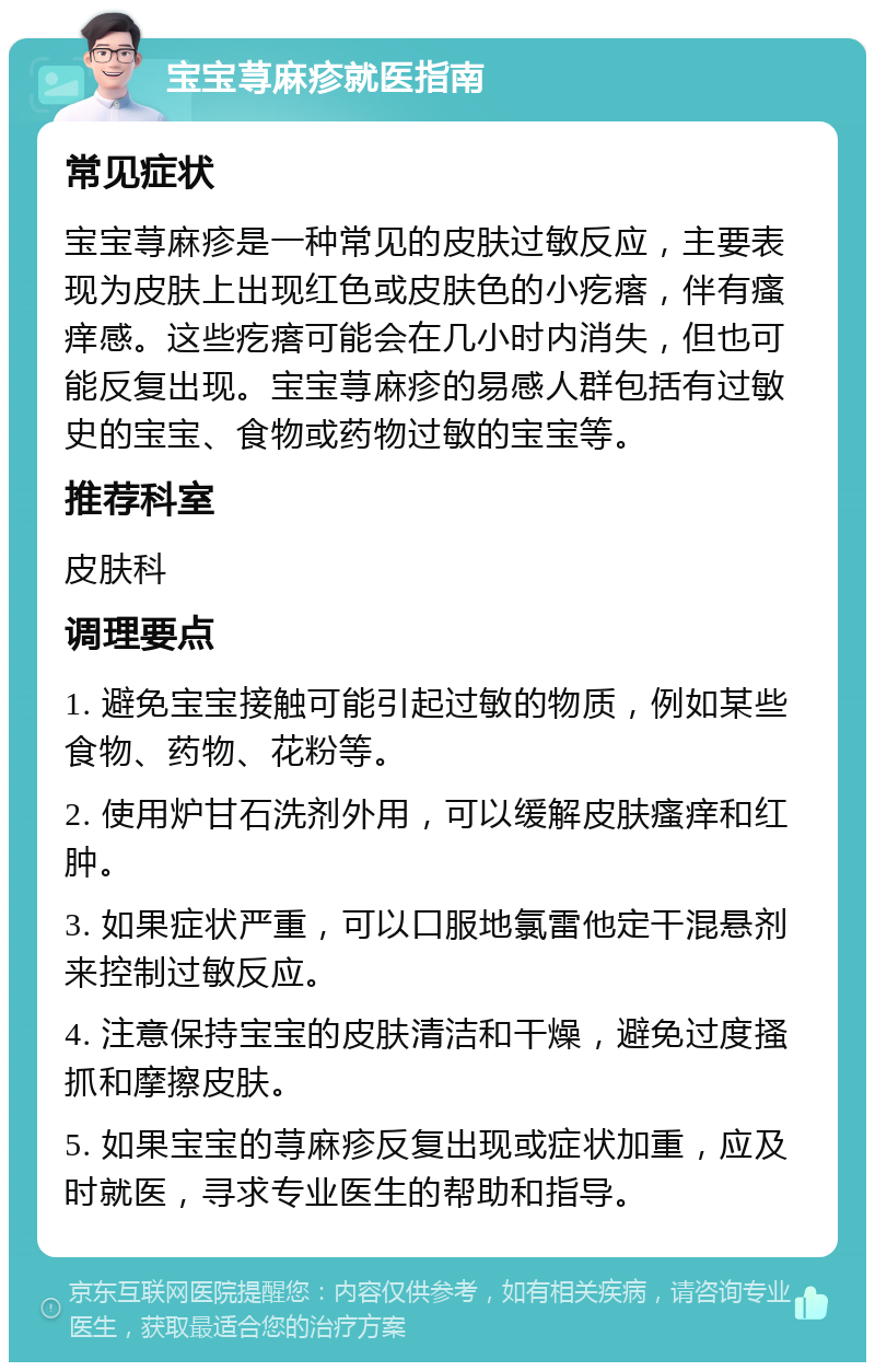 宝宝荨麻疹就医指南 常见症状 宝宝荨麻疹是一种常见的皮肤过敏反应，主要表现为皮肤上出现红色或皮肤色的小疙瘩，伴有瘙痒感。这些疙瘩可能会在几小时内消失，但也可能反复出现。宝宝荨麻疹的易感人群包括有过敏史的宝宝、食物或药物过敏的宝宝等。 推荐科室 皮肤科 调理要点 1. 避免宝宝接触可能引起过敏的物质，例如某些食物、药物、花粉等。 2. 使用炉甘石洗剂外用，可以缓解皮肤瘙痒和红肿。 3. 如果症状严重，可以口服地氯雷他定干混悬剂来控制过敏反应。 4. 注意保持宝宝的皮肤清洁和干燥，避免过度搔抓和摩擦皮肤。 5. 如果宝宝的荨麻疹反复出现或症状加重，应及时就医，寻求专业医生的帮助和指导。