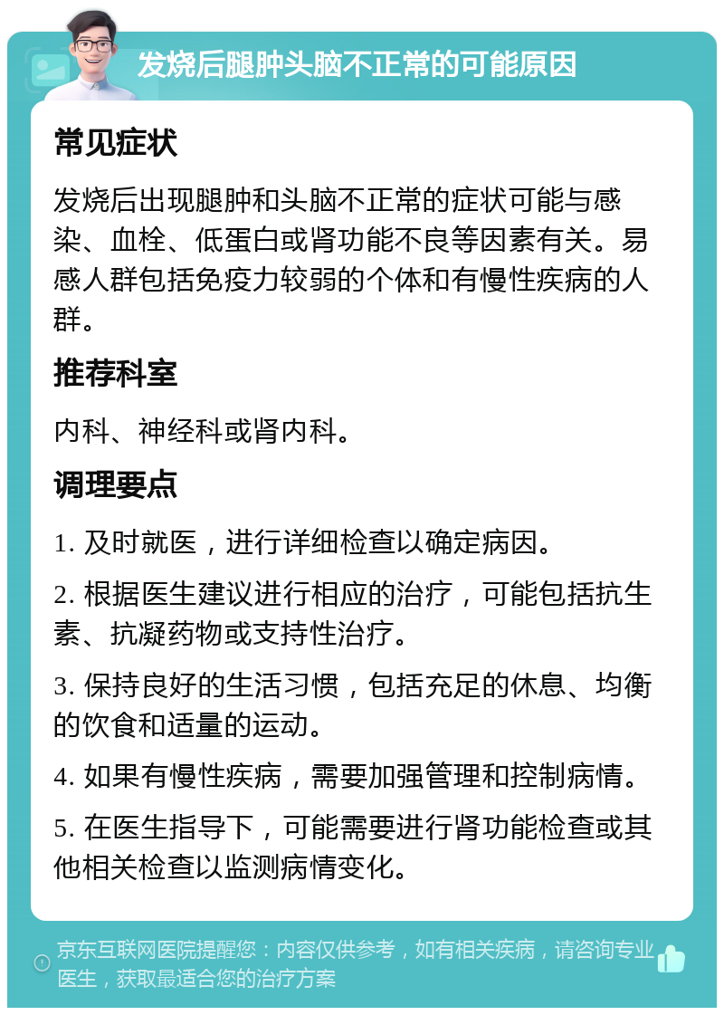 发烧后腿肿头脑不正常的可能原因 常见症状 发烧后出现腿肿和头脑不正常的症状可能与感染、血栓、低蛋白或肾功能不良等因素有关。易感人群包括免疫力较弱的个体和有慢性疾病的人群。 推荐科室 内科、神经科或肾内科。 调理要点 1. 及时就医，进行详细检查以确定病因。 2. 根据医生建议进行相应的治疗，可能包括抗生素、抗凝药物或支持性治疗。 3. 保持良好的生活习惯，包括充足的休息、均衡的饮食和适量的运动。 4. 如果有慢性疾病，需要加强管理和控制病情。 5. 在医生指导下，可能需要进行肾功能检查或其他相关检查以监测病情变化。