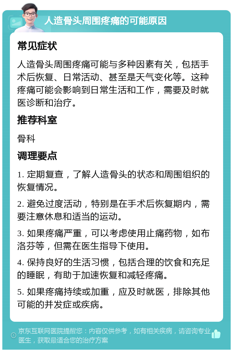 人造骨头周围疼痛的可能原因 常见症状 人造骨头周围疼痛可能与多种因素有关，包括手术后恢复、日常活动、甚至是天气变化等。这种疼痛可能会影响到日常生活和工作，需要及时就医诊断和治疗。 推荐科室 骨科 调理要点 1. 定期复查，了解人造骨头的状态和周围组织的恢复情况。 2. 避免过度活动，特别是在手术后恢复期内，需要注意休息和适当的运动。 3. 如果疼痛严重，可以考虑使用止痛药物，如布洛芬等，但需在医生指导下使用。 4. 保持良好的生活习惯，包括合理的饮食和充足的睡眠，有助于加速恢复和减轻疼痛。 5. 如果疼痛持续或加重，应及时就医，排除其他可能的并发症或疾病。