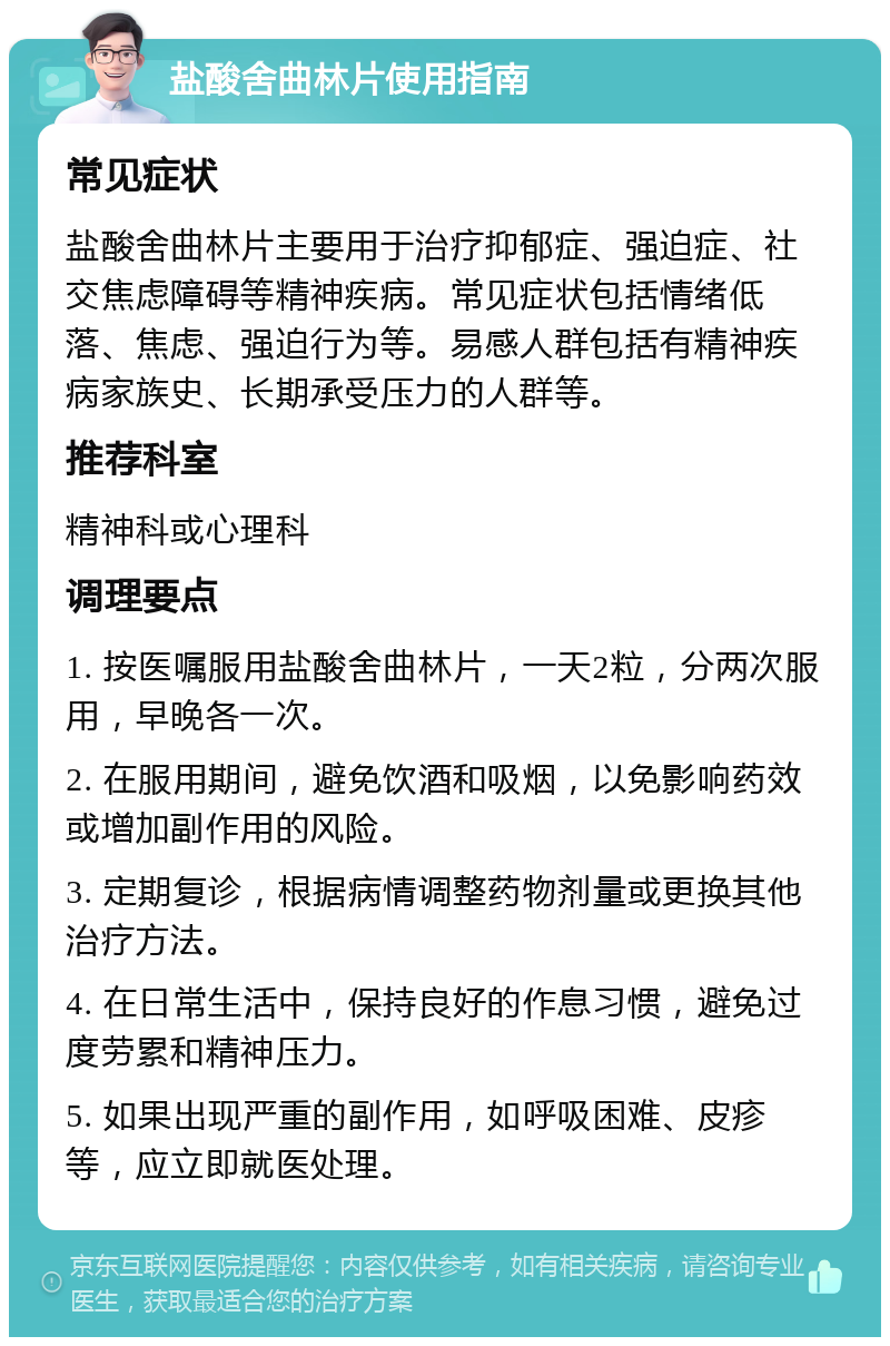 盐酸舍曲林片使用指南 常见症状 盐酸舍曲林片主要用于治疗抑郁症、强迫症、社交焦虑障碍等精神疾病。常见症状包括情绪低落、焦虑、强迫行为等。易感人群包括有精神疾病家族史、长期承受压力的人群等。 推荐科室 精神科或心理科 调理要点 1. 按医嘱服用盐酸舍曲林片，一天2粒，分两次服用，早晚各一次。 2. 在服用期间，避免饮酒和吸烟，以免影响药效或增加副作用的风险。 3. 定期复诊，根据病情调整药物剂量或更换其他治疗方法。 4. 在日常生活中，保持良好的作息习惯，避免过度劳累和精神压力。 5. 如果出现严重的副作用，如呼吸困难、皮疹等，应立即就医处理。