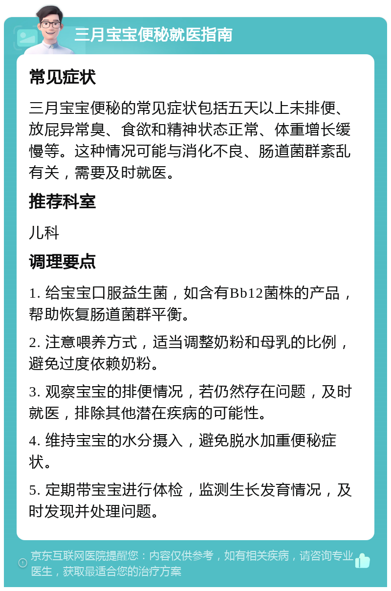 三月宝宝便秘就医指南 常见症状 三月宝宝便秘的常见症状包括五天以上未排便、放屁异常臭、食欲和精神状态正常、体重增长缓慢等。这种情况可能与消化不良、肠道菌群紊乱有关，需要及时就医。 推荐科室 儿科 调理要点 1. 给宝宝口服益生菌，如含有Bb12菌株的产品，帮助恢复肠道菌群平衡。 2. 注意喂养方式，适当调整奶粉和母乳的比例，避免过度依赖奶粉。 3. 观察宝宝的排便情况，若仍然存在问题，及时就医，排除其他潜在疾病的可能性。 4. 维持宝宝的水分摄入，避免脱水加重便秘症状。 5. 定期带宝宝进行体检，监测生长发育情况，及时发现并处理问题。