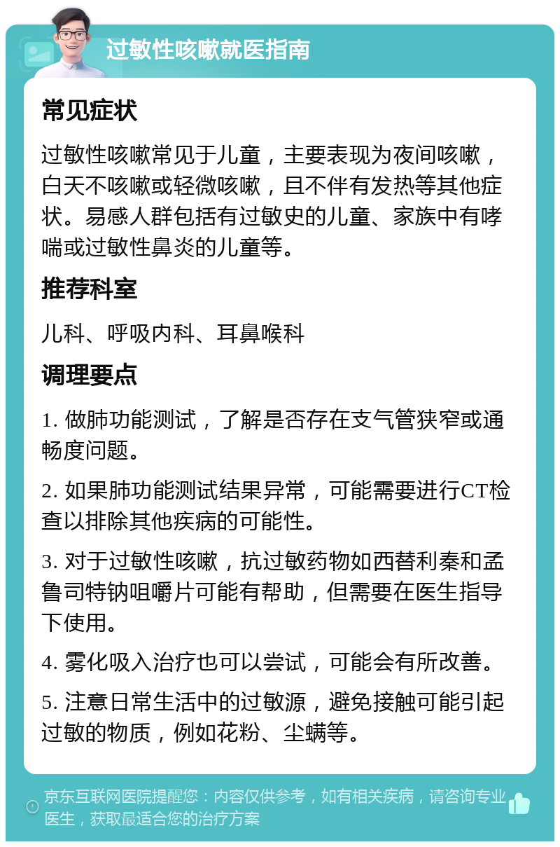 过敏性咳嗽就医指南 常见症状 过敏性咳嗽常见于儿童，主要表现为夜间咳嗽，白天不咳嗽或轻微咳嗽，且不伴有发热等其他症状。易感人群包括有过敏史的儿童、家族中有哮喘或过敏性鼻炎的儿童等。 推荐科室 儿科、呼吸内科、耳鼻喉科 调理要点 1. 做肺功能测试，了解是否存在支气管狭窄或通畅度问题。 2. 如果肺功能测试结果异常，可能需要进行CT检查以排除其他疾病的可能性。 3. 对于过敏性咳嗽，抗过敏药物如西替利秦和孟鲁司特钠咀嚼片可能有帮助，但需要在医生指导下使用。 4. 雾化吸入治疗也可以尝试，可能会有所改善。 5. 注意日常生活中的过敏源，避免接触可能引起过敏的物质，例如花粉、尘螨等。