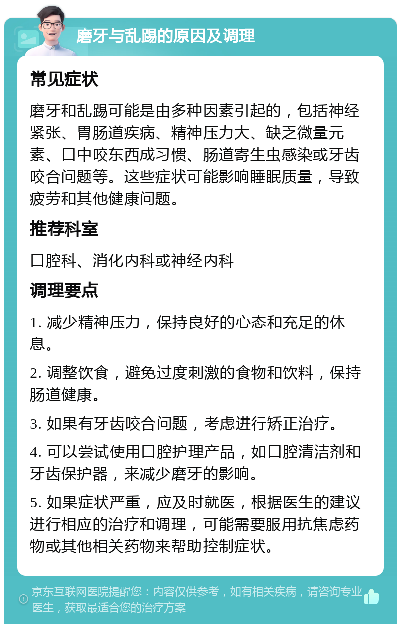 磨牙与乱踢的原因及调理 常见症状 磨牙和乱踢可能是由多种因素引起的，包括神经紧张、胃肠道疾病、精神压力大、缺乏微量元素、口中咬东西成习惯、肠道寄生虫感染或牙齿咬合问题等。这些症状可能影响睡眠质量，导致疲劳和其他健康问题。 推荐科室 口腔科、消化内科或神经内科 调理要点 1. 减少精神压力，保持良好的心态和充足的休息。 2. 调整饮食，避免过度刺激的食物和饮料，保持肠道健康。 3. 如果有牙齿咬合问题，考虑进行矫正治疗。 4. 可以尝试使用口腔护理产品，如口腔清洁剂和牙齿保护器，来减少磨牙的影响。 5. 如果症状严重，应及时就医，根据医生的建议进行相应的治疗和调理，可能需要服用抗焦虑药物或其他相关药物来帮助控制症状。