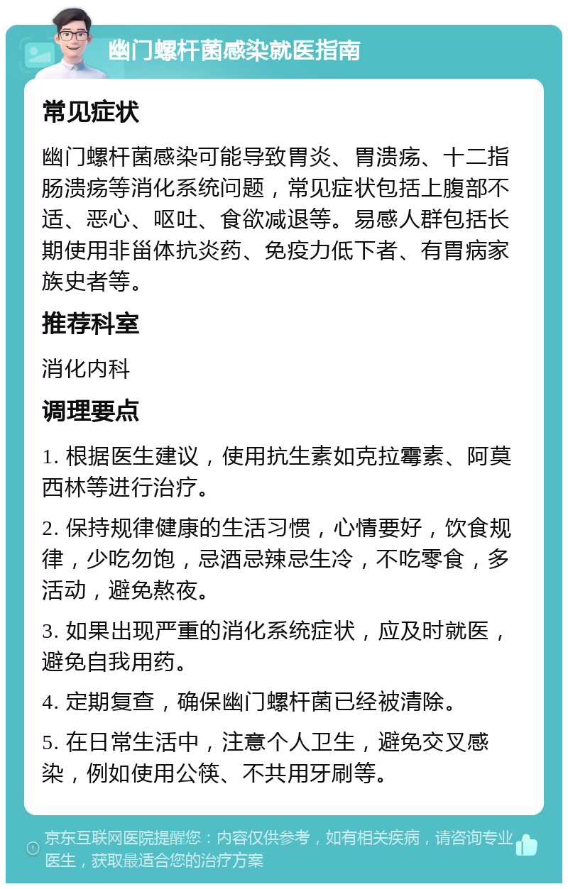 幽门螺杆菌感染就医指南 常见症状 幽门螺杆菌感染可能导致胃炎、胃溃疡、十二指肠溃疡等消化系统问题，常见症状包括上腹部不适、恶心、呕吐、食欲减退等。易感人群包括长期使用非甾体抗炎药、免疫力低下者、有胃病家族史者等。 推荐科室 消化内科 调理要点 1. 根据医生建议，使用抗生素如克拉霉素、阿莫西林等进行治疗。 2. 保持规律健康的生活习惯，心情要好，饮食规律，少吃勿饱，忌酒忌辣忌生冷，不吃零食，多活动，避免熬夜。 3. 如果出现严重的消化系统症状，应及时就医，避免自我用药。 4. 定期复查，确保幽门螺杆菌已经被清除。 5. 在日常生活中，注意个人卫生，避免交叉感染，例如使用公筷、不共用牙刷等。