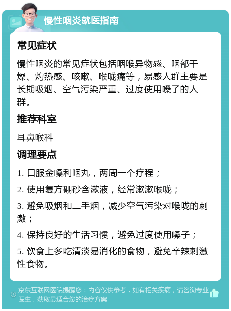 慢性咽炎就医指南 常见症状 慢性咽炎的常见症状包括咽喉异物感、咽部干燥、灼热感、咳嗽、喉咙痛等，易感人群主要是长期吸烟、空气污染严重、过度使用嗓子的人群。 推荐科室 耳鼻喉科 调理要点 1. 口服金嗓利咽丸，两周一个疗程； 2. 使用复方硼砂含漱液，经常漱漱喉咙； 3. 避免吸烟和二手烟，减少空气污染对喉咙的刺激； 4. 保持良好的生活习惯，避免过度使用嗓子； 5. 饮食上多吃清淡易消化的食物，避免辛辣刺激性食物。