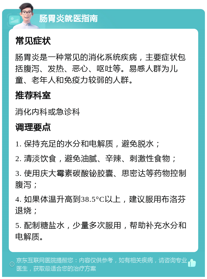 肠胃炎就医指南 常见症状 肠胃炎是一种常见的消化系统疾病，主要症状包括腹泻、发热、恶心、呕吐等。易感人群为儿童、老年人和免疫力较弱的人群。 推荐科室 消化内科或急诊科 调理要点 1. 保持充足的水分和电解质，避免脱水； 2. 清淡饮食，避免油腻、辛辣、刺激性食物； 3. 使用庆大霉素碳酸铋胶囊、思密达等药物控制腹泻； 4. 如果体温升高到38.5°C以上，建议服用布洛芬退烧； 5. 配制糖盐水，少量多次服用，帮助补充水分和电解质。