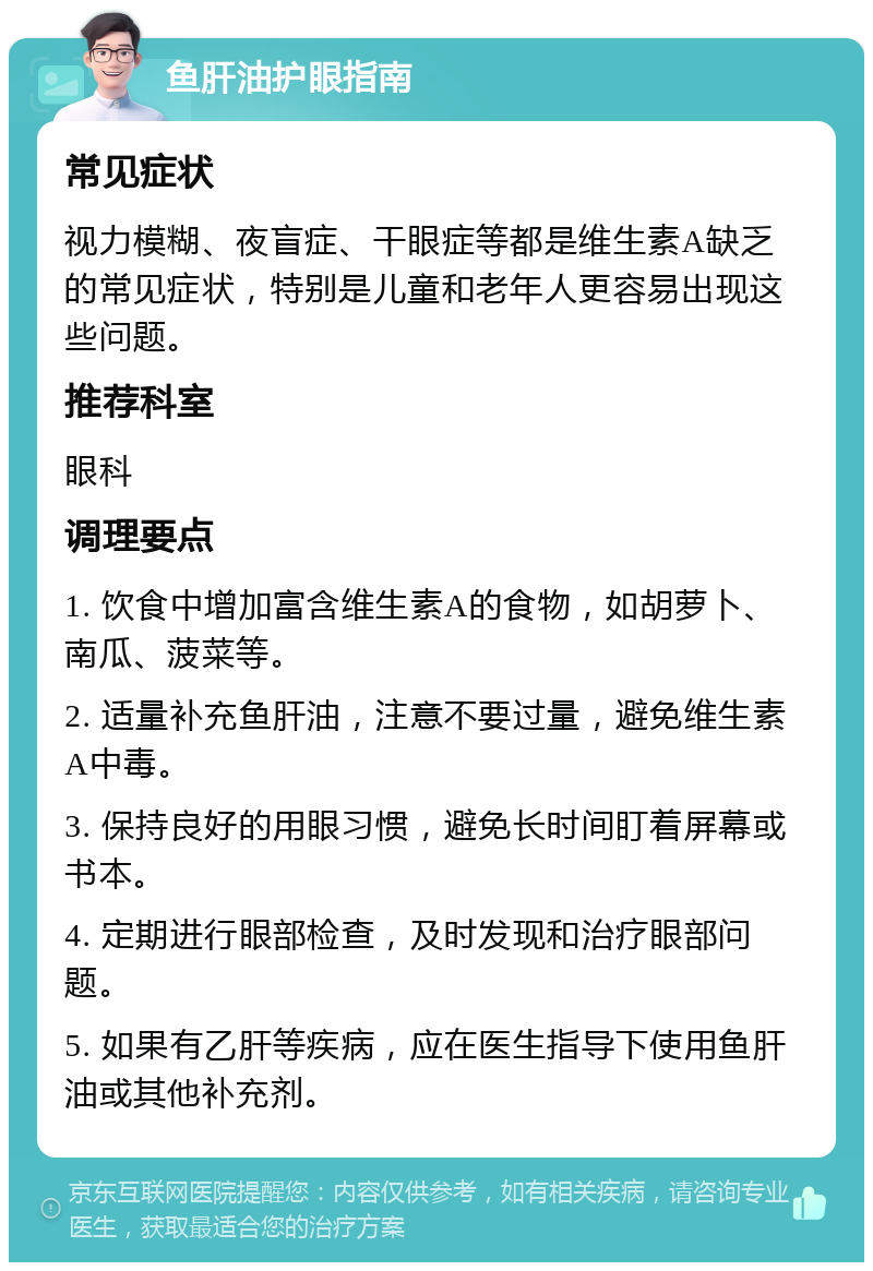 鱼肝油护眼指南 常见症状 视力模糊、夜盲症、干眼症等都是维生素A缺乏的常见症状，特别是儿童和老年人更容易出现这些问题。 推荐科室 眼科 调理要点 1. 饮食中增加富含维生素A的食物，如胡萝卜、南瓜、菠菜等。 2. 适量补充鱼肝油，注意不要过量，避免维生素A中毒。 3. 保持良好的用眼习惯，避免长时间盯着屏幕或书本。 4. 定期进行眼部检查，及时发现和治疗眼部问题。 5. 如果有乙肝等疾病，应在医生指导下使用鱼肝油或其他补充剂。