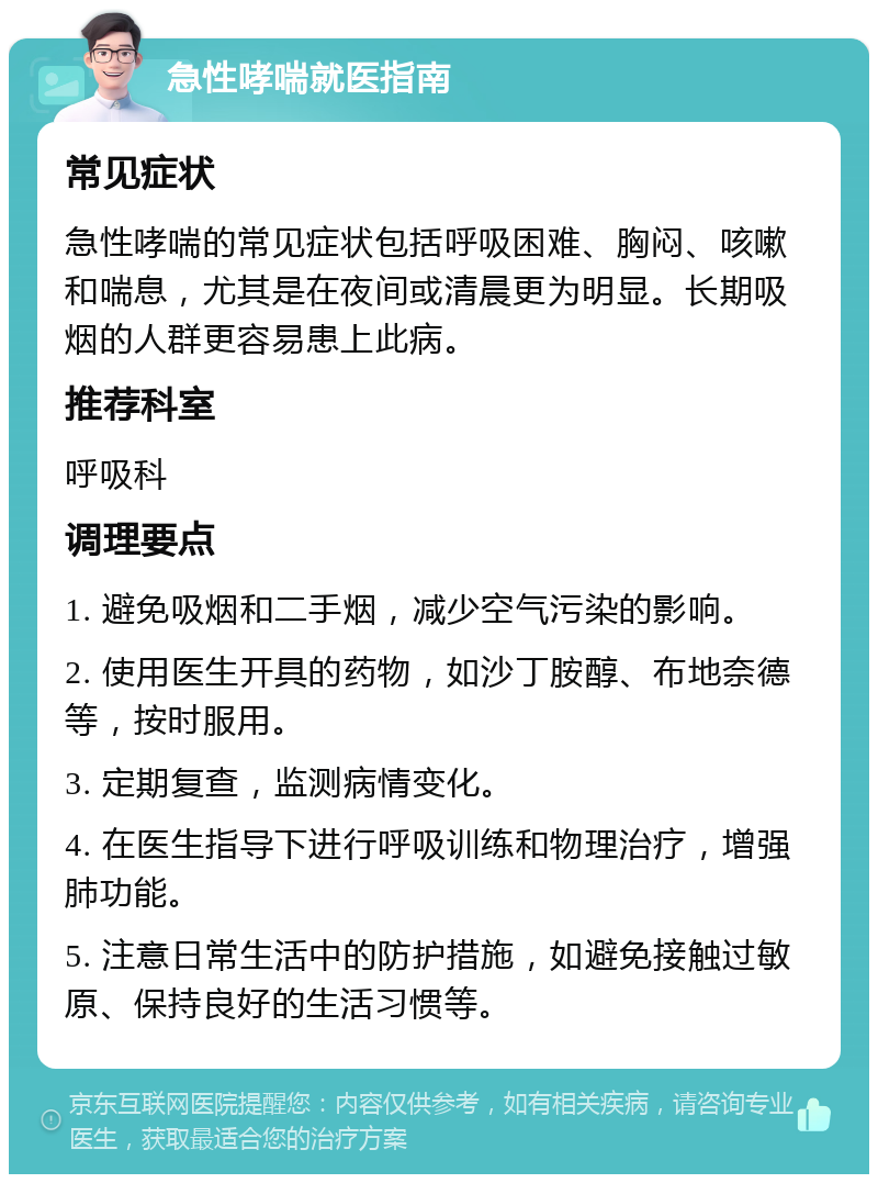 急性哮喘就医指南 常见症状 急性哮喘的常见症状包括呼吸困难、胸闷、咳嗽和喘息，尤其是在夜间或清晨更为明显。长期吸烟的人群更容易患上此病。 推荐科室 呼吸科 调理要点 1. 避免吸烟和二手烟，减少空气污染的影响。 2. 使用医生开具的药物，如沙丁胺醇、布地奈德等，按时服用。 3. 定期复查，监测病情变化。 4. 在医生指导下进行呼吸训练和物理治疗，增强肺功能。 5. 注意日常生活中的防护措施，如避免接触过敏原、保持良好的生活习惯等。