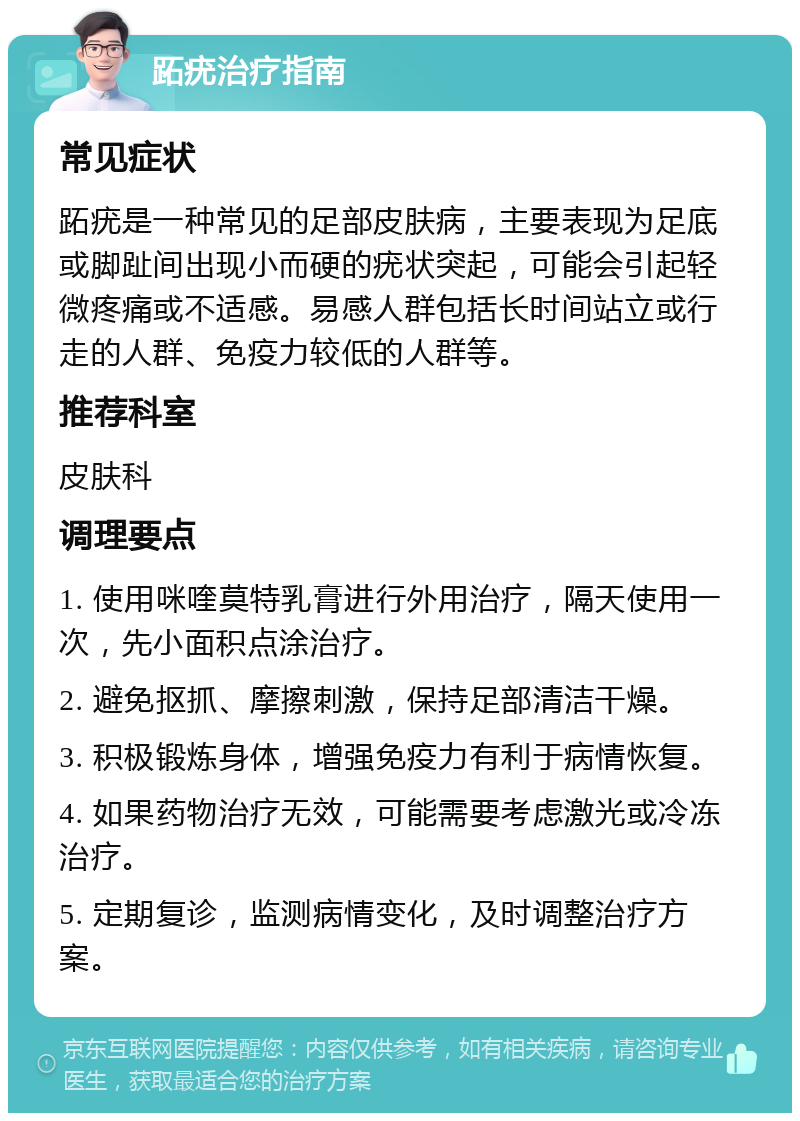 跖疣治疗指南 常见症状 跖疣是一种常见的足部皮肤病，主要表现为足底或脚趾间出现小而硬的疣状突起，可能会引起轻微疼痛或不适感。易感人群包括长时间站立或行走的人群、免疫力较低的人群等。 推荐科室 皮肤科 调理要点 1. 使用咪喹莫特乳膏进行外用治疗，隔天使用一次，先小面积点涂治疗。 2. 避免抠抓、摩擦刺激，保持足部清洁干燥。 3. 积极锻炼身体，增强免疫力有利于病情恢复。 4. 如果药物治疗无效，可能需要考虑激光或冷冻治疗。 5. 定期复诊，监测病情变化，及时调整治疗方案。