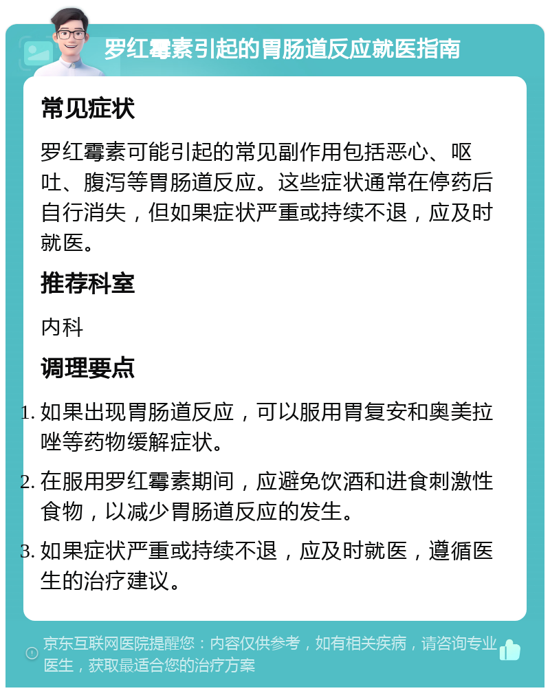 罗红霉素引起的胃肠道反应就医指南 常见症状 罗红霉素可能引起的常见副作用包括恶心、呕吐、腹泻等胃肠道反应。这些症状通常在停药后自行消失，但如果症状严重或持续不退，应及时就医。 推荐科室 内科 调理要点 如果出现胃肠道反应，可以服用胃复安和奥美拉唑等药物缓解症状。 在服用罗红霉素期间，应避免饮酒和进食刺激性食物，以减少胃肠道反应的发生。 如果症状严重或持续不退，应及时就医，遵循医生的治疗建议。