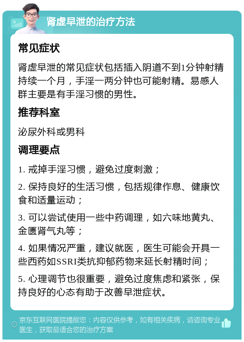 肾虚早泄的治疗方法 常见症状 肾虚早泄的常见症状包括插入阴道不到1分钟射精持续一个月，手淫一两分钟也可能射精。易感人群主要是有手淫习惯的男性。 推荐科室 泌尿外科或男科 调理要点 1. 戒掉手淫习惯，避免过度刺激； 2. 保持良好的生活习惯，包括规律作息、健康饮食和适量运动； 3. 可以尝试使用一些中药调理，如六味地黄丸、金匮肾气丸等； 4. 如果情况严重，建议就医，医生可能会开具一些西药如SSRI类抗抑郁药物来延长射精时间； 5. 心理调节也很重要，避免过度焦虑和紧张，保持良好的心态有助于改善早泄症状。