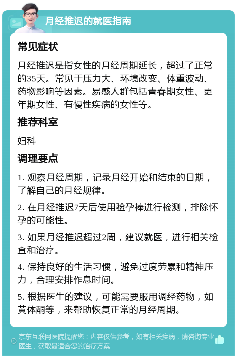 月经推迟的就医指南 常见症状 月经推迟是指女性的月经周期延长，超过了正常的35天。常见于压力大、环境改变、体重波动、药物影响等因素。易感人群包括青春期女性、更年期女性、有慢性疾病的女性等。 推荐科室 妇科 调理要点 1. 观察月经周期，记录月经开始和结束的日期，了解自己的月经规律。 2. 在月经推迟7天后使用验孕棒进行检测，排除怀孕的可能性。 3. 如果月经推迟超过2周，建议就医，进行相关检查和治疗。 4. 保持良好的生活习惯，避免过度劳累和精神压力，合理安排作息时间。 5. 根据医生的建议，可能需要服用调经药物，如黄体酮等，来帮助恢复正常的月经周期。