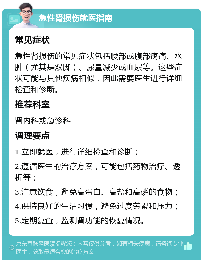 急性肾损伤就医指南 常见症状 急性肾损伤的常见症状包括腰部或腹部疼痛、水肿（尤其是双脚）、尿量减少或血尿等。这些症状可能与其他疾病相似，因此需要医生进行详细检查和诊断。 推荐科室 肾内科或急诊科 调理要点 1.立即就医，进行详细检查和诊断； 2.遵循医生的治疗方案，可能包括药物治疗、透析等； 3.注意饮食，避免高蛋白、高盐和高磷的食物； 4.保持良好的生活习惯，避免过度劳累和压力； 5.定期复查，监测肾功能的恢复情况。