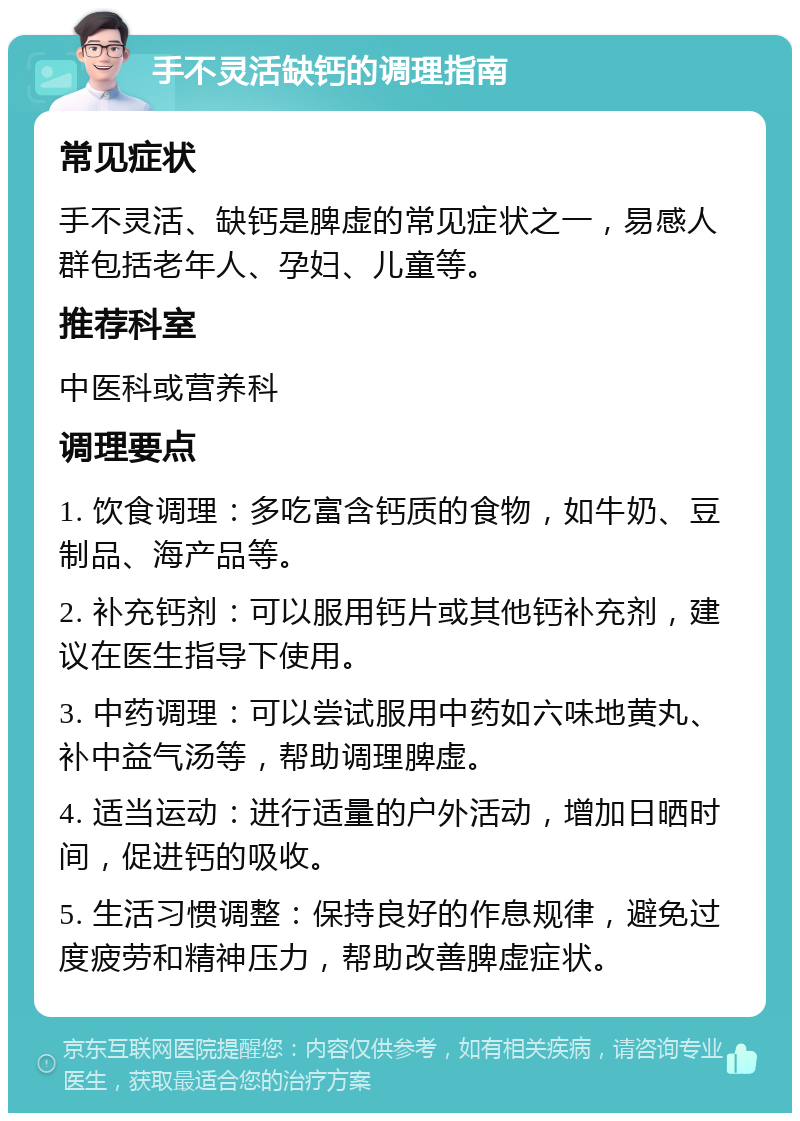 手不灵活缺钙的调理指南 常见症状 手不灵活、缺钙是脾虚的常见症状之一，易感人群包括老年人、孕妇、儿童等。 推荐科室 中医科或营养科 调理要点 1. 饮食调理：多吃富含钙质的食物，如牛奶、豆制品、海产品等。 2. 补充钙剂：可以服用钙片或其他钙补充剂，建议在医生指导下使用。 3. 中药调理：可以尝试服用中药如六味地黄丸、补中益气汤等，帮助调理脾虚。 4. 适当运动：进行适量的户外活动，增加日晒时间，促进钙的吸收。 5. 生活习惯调整：保持良好的作息规律，避免过度疲劳和精神压力，帮助改善脾虚症状。