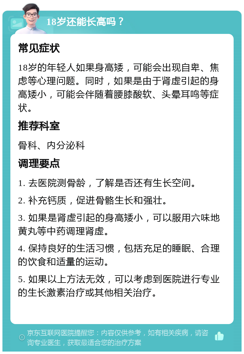 18岁还能长高吗？ 常见症状 18岁的年轻人如果身高矮，可能会出现自卑、焦虑等心理问题。同时，如果是由于肾虚引起的身高矮小，可能会伴随着腰膝酸软、头晕耳鸣等症状。 推荐科室 骨科、内分泌科 调理要点 1. 去医院测骨龄，了解是否还有生长空间。 2. 补充钙质，促进骨骼生长和强壮。 3. 如果是肾虚引起的身高矮小，可以服用六味地黄丸等中药调理肾虚。 4. 保持良好的生活习惯，包括充足的睡眠、合理的饮食和适量的运动。 5. 如果以上方法无效，可以考虑到医院进行专业的生长激素治疗或其他相关治疗。