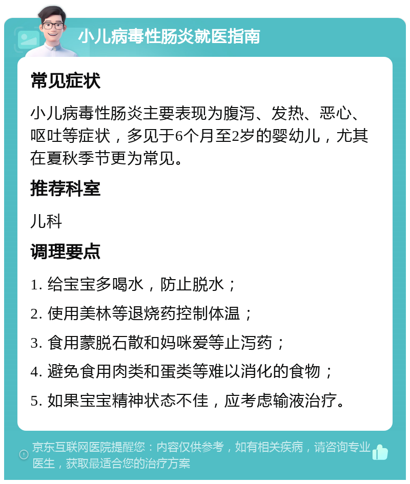 小儿病毒性肠炎就医指南 常见症状 小儿病毒性肠炎主要表现为腹泻、发热、恶心、呕吐等症状，多见于6个月至2岁的婴幼儿，尤其在夏秋季节更为常见。 推荐科室 儿科 调理要点 1. 给宝宝多喝水，防止脱水； 2. 使用美林等退烧药控制体温； 3. 食用蒙脱石散和妈咪爱等止泻药； 4. 避免食用肉类和蛋类等难以消化的食物； 5. 如果宝宝精神状态不佳，应考虑输液治疗。