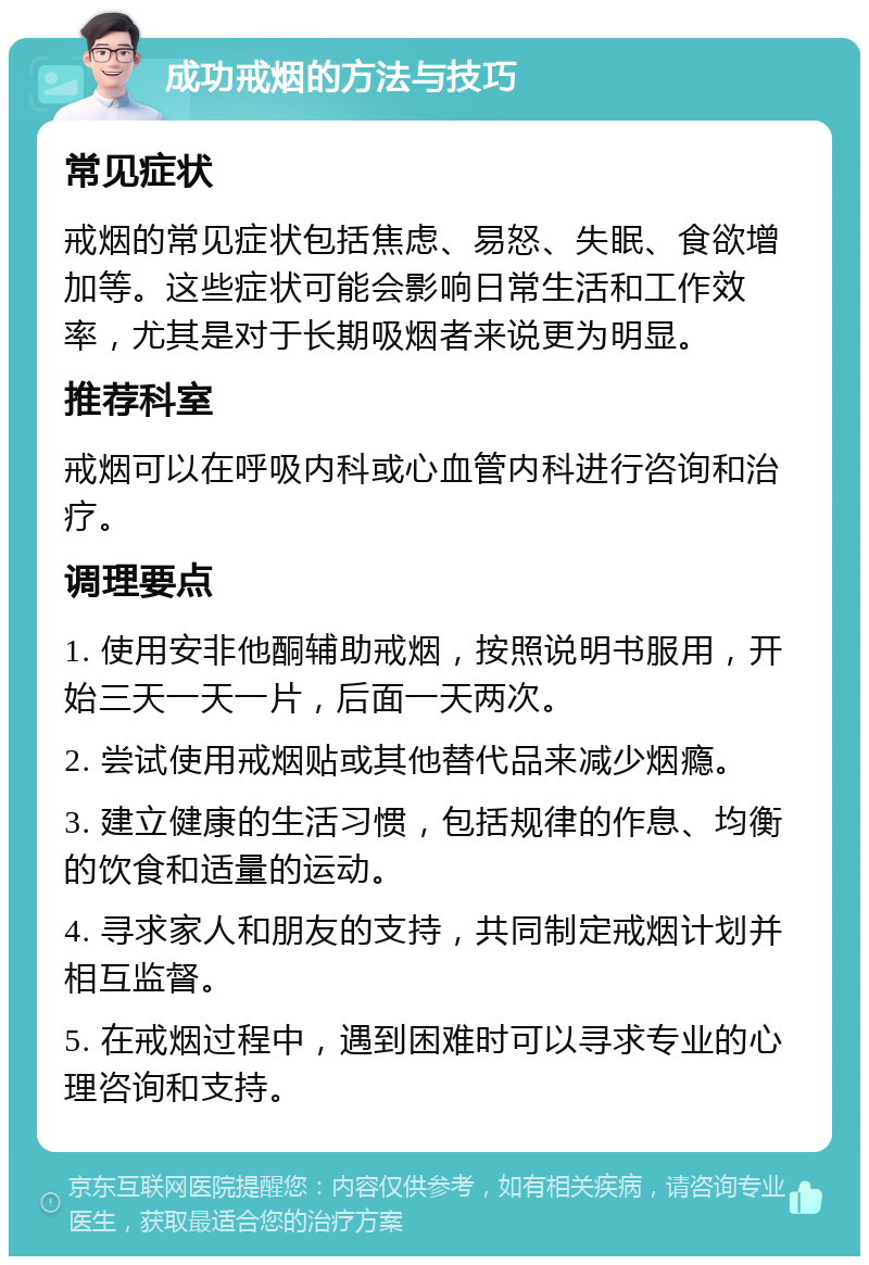 成功戒烟的方法与技巧 常见症状 戒烟的常见症状包括焦虑、易怒、失眠、食欲增加等。这些症状可能会影响日常生活和工作效率，尤其是对于长期吸烟者来说更为明显。 推荐科室 戒烟可以在呼吸内科或心血管内科进行咨询和治疗。 调理要点 1. 使用安非他酮辅助戒烟，按照说明书服用，开始三天一天一片，后面一天两次。 2. 尝试使用戒烟贴或其他替代品来减少烟瘾。 3. 建立健康的生活习惯，包括规律的作息、均衡的饮食和适量的运动。 4. 寻求家人和朋友的支持，共同制定戒烟计划并相互监督。 5. 在戒烟过程中，遇到困难时可以寻求专业的心理咨询和支持。