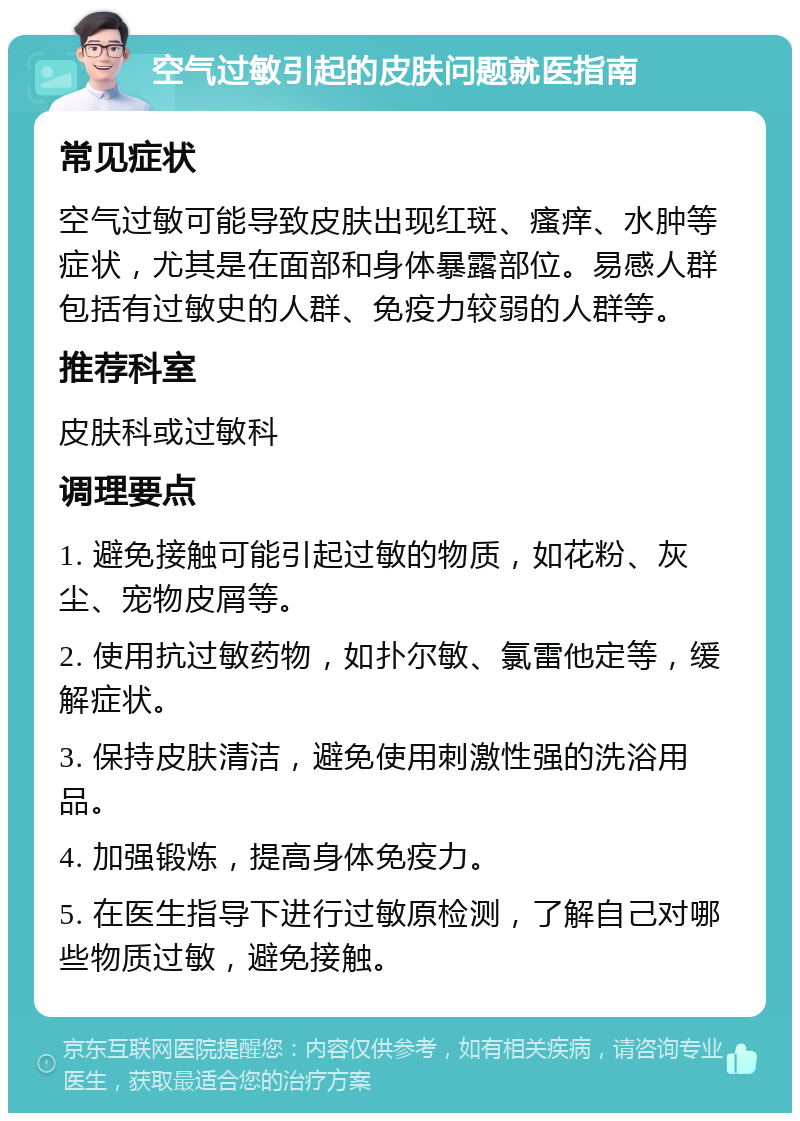 空气过敏引起的皮肤问题就医指南 常见症状 空气过敏可能导致皮肤出现红斑、瘙痒、水肿等症状，尤其是在面部和身体暴露部位。易感人群包括有过敏史的人群、免疫力较弱的人群等。 推荐科室 皮肤科或过敏科 调理要点 1. 避免接触可能引起过敏的物质，如花粉、灰尘、宠物皮屑等。 2. 使用抗过敏药物，如扑尔敏、氯雷他定等，缓解症状。 3. 保持皮肤清洁，避免使用刺激性强的洗浴用品。 4. 加强锻炼，提高身体免疫力。 5. 在医生指导下进行过敏原检测，了解自己对哪些物质过敏，避免接触。