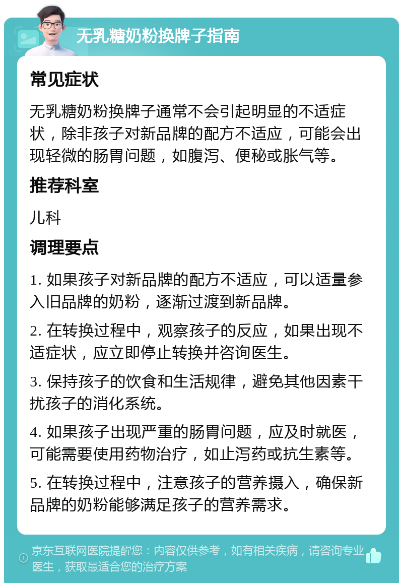 无乳糖奶粉换牌子指南 常见症状 无乳糖奶粉换牌子通常不会引起明显的不适症状，除非孩子对新品牌的配方不适应，可能会出现轻微的肠胃问题，如腹泻、便秘或胀气等。 推荐科室 儿科 调理要点 1. 如果孩子对新品牌的配方不适应，可以适量参入旧品牌的奶粉，逐渐过渡到新品牌。 2. 在转换过程中，观察孩子的反应，如果出现不适症状，应立即停止转换并咨询医生。 3. 保持孩子的饮食和生活规律，避免其他因素干扰孩子的消化系统。 4. 如果孩子出现严重的肠胃问题，应及时就医，可能需要使用药物治疗，如止泻药或抗生素等。 5. 在转换过程中，注意孩子的营养摄入，确保新品牌的奶粉能够满足孩子的营养需求。