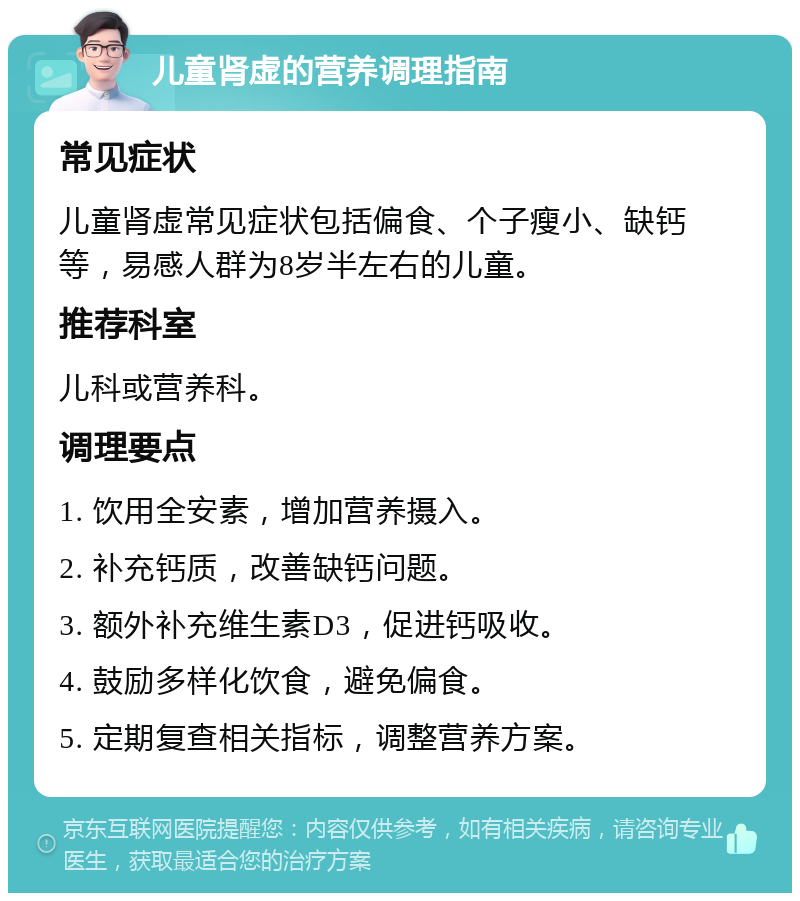 儿童肾虚的营养调理指南 常见症状 儿童肾虚常见症状包括偏食、个子瘦小、缺钙等，易感人群为8岁半左右的儿童。 推荐科室 儿科或营养科。 调理要点 1. 饮用全安素，增加营养摄入。 2. 补充钙质，改善缺钙问题。 3. 额外补充维生素D3，促进钙吸收。 4. 鼓励多样化饮食，避免偏食。 5. 定期复查相关指标，调整营养方案。