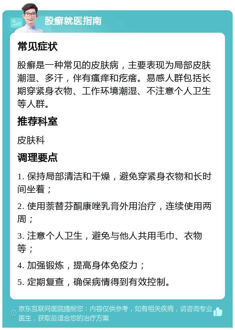 股癣就医指南 常见症状 股癣是一种常见的皮肤病，主要表现为局部皮肤潮湿、多汗，伴有瘙痒和疙瘩。易感人群包括长期穿紧身衣物、工作环境潮湿、不注意个人卫生等人群。 推荐科室 皮肤科 调理要点 1. 保持局部清洁和干燥，避免穿紧身衣物和长时间坐着； 2. 使用萘替芬酮康唑乳膏外用治疗，连续使用两周； 3. 注意个人卫生，避免与他人共用毛巾、衣物等； 4. 加强锻炼，提高身体免疫力； 5. 定期复查，确保病情得到有效控制。