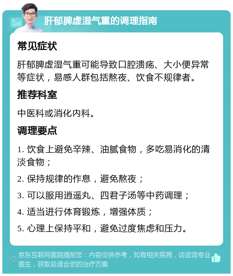 肝郁脾虚湿气重的调理指南 常见症状 肝郁脾虚湿气重可能导致口腔溃疡、大小便异常等症状，易感人群包括熬夜、饮食不规律者。 推荐科室 中医科或消化内科。 调理要点 1. 饮食上避免辛辣、油腻食物，多吃易消化的清淡食物； 2. 保持规律的作息，避免熬夜； 3. 可以服用逍遥丸、四君子汤等中药调理； 4. 适当进行体育锻炼，增强体质； 5. 心理上保持平和，避免过度焦虑和压力。