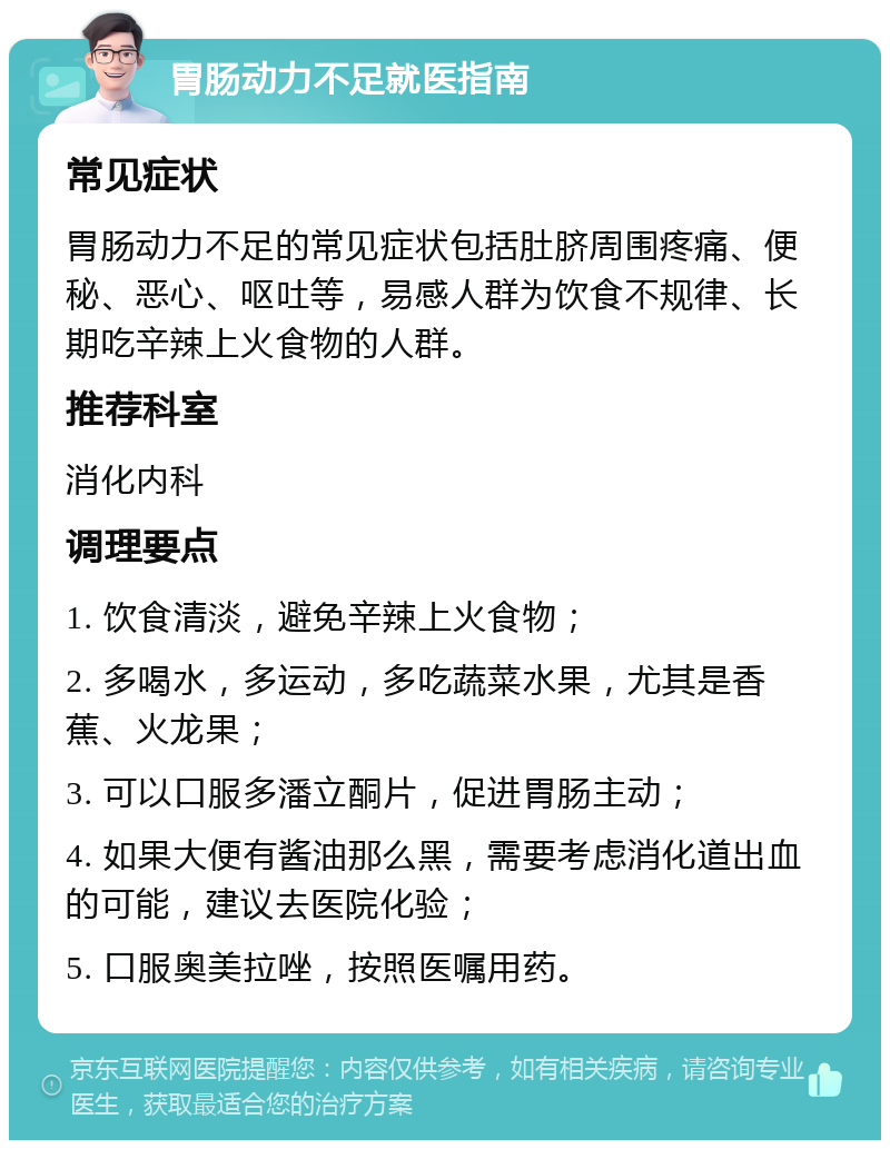 胃肠动力不足就医指南 常见症状 胃肠动力不足的常见症状包括肚脐周围疼痛、便秘、恶心、呕吐等，易感人群为饮食不规律、长期吃辛辣上火食物的人群。 推荐科室 消化内科 调理要点 1. 饮食清淡，避免辛辣上火食物； 2. 多喝水，多运动，多吃蔬菜水果，尤其是香蕉、火龙果； 3. 可以口服多潘立酮片，促进胃肠主动； 4. 如果大便有酱油那么黑，需要考虑消化道出血的可能，建议去医院化验； 5. 口服奥美拉唑，按照医嘱用药。