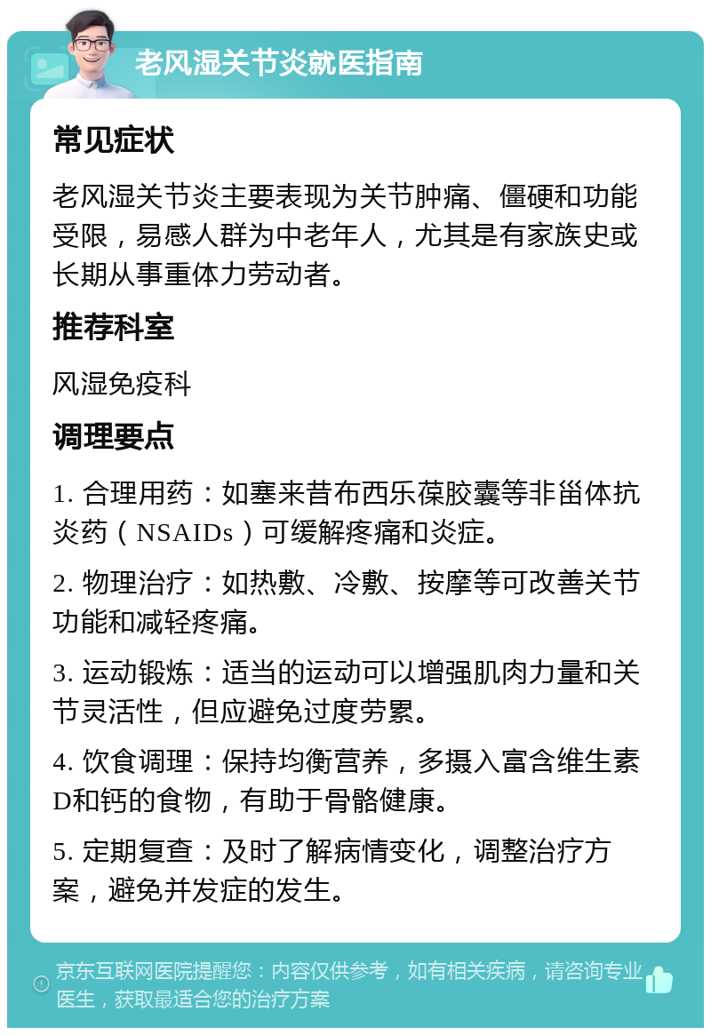 老风湿关节炎就医指南 常见症状 老风湿关节炎主要表现为关节肿痛、僵硬和功能受限，易感人群为中老年人，尤其是有家族史或长期从事重体力劳动者。 推荐科室 风湿免疫科 调理要点 1. 合理用药：如塞来昔布西乐葆胶囊等非甾体抗炎药（NSAIDs）可缓解疼痛和炎症。 2. 物理治疗：如热敷、冷敷、按摩等可改善关节功能和减轻疼痛。 3. 运动锻炼：适当的运动可以增强肌肉力量和关节灵活性，但应避免过度劳累。 4. 饮食调理：保持均衡营养，多摄入富含维生素D和钙的食物，有助于骨骼健康。 5. 定期复查：及时了解病情变化，调整治疗方案，避免并发症的发生。