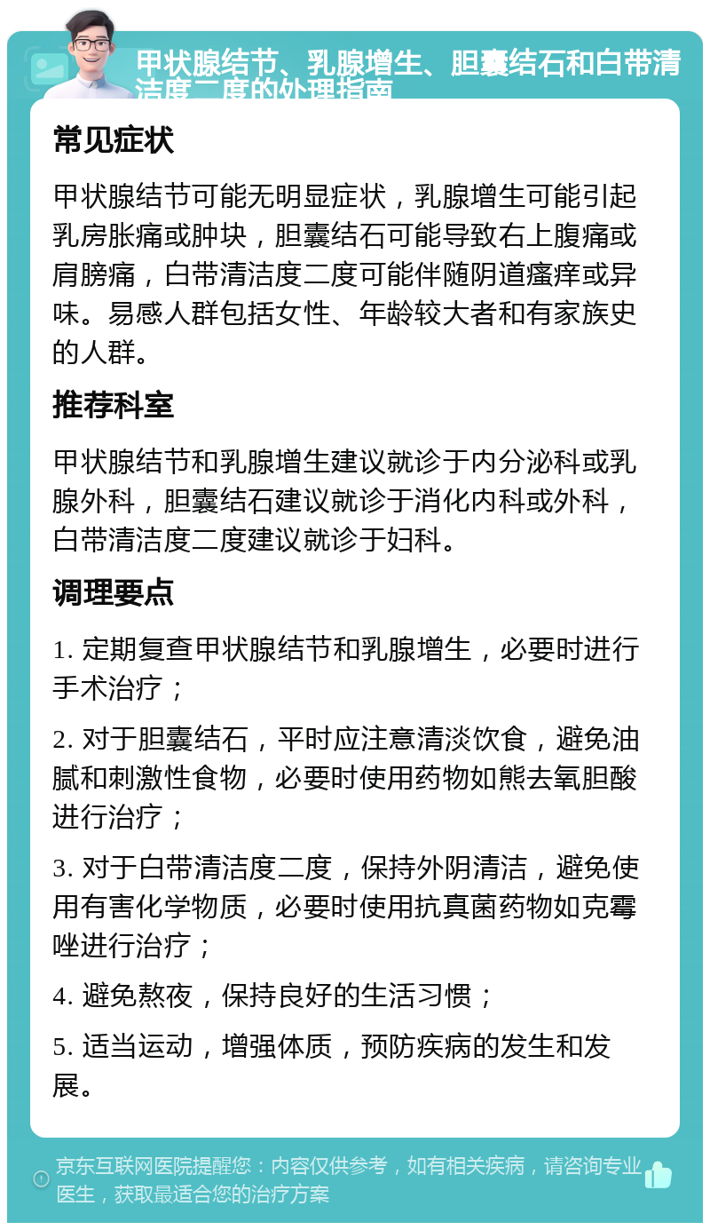 甲状腺结节、乳腺增生、胆囊结石和白带清洁度二度的处理指南 常见症状 甲状腺结节可能无明显症状，乳腺增生可能引起乳房胀痛或肿块，胆囊结石可能导致右上腹痛或肩膀痛，白带清洁度二度可能伴随阴道瘙痒或异味。易感人群包括女性、年龄较大者和有家族史的人群。 推荐科室 甲状腺结节和乳腺增生建议就诊于内分泌科或乳腺外科，胆囊结石建议就诊于消化内科或外科，白带清洁度二度建议就诊于妇科。 调理要点 1. 定期复查甲状腺结节和乳腺增生，必要时进行手术治疗； 2. 对于胆囊结石，平时应注意清淡饮食，避免油腻和刺激性食物，必要时使用药物如熊去氧胆酸进行治疗； 3. 对于白带清洁度二度，保持外阴清洁，避免使用有害化学物质，必要时使用抗真菌药物如克霉唑进行治疗； 4. 避免熬夜，保持良好的生活习惯； 5. 适当运动，增强体质，预防疾病的发生和发展。