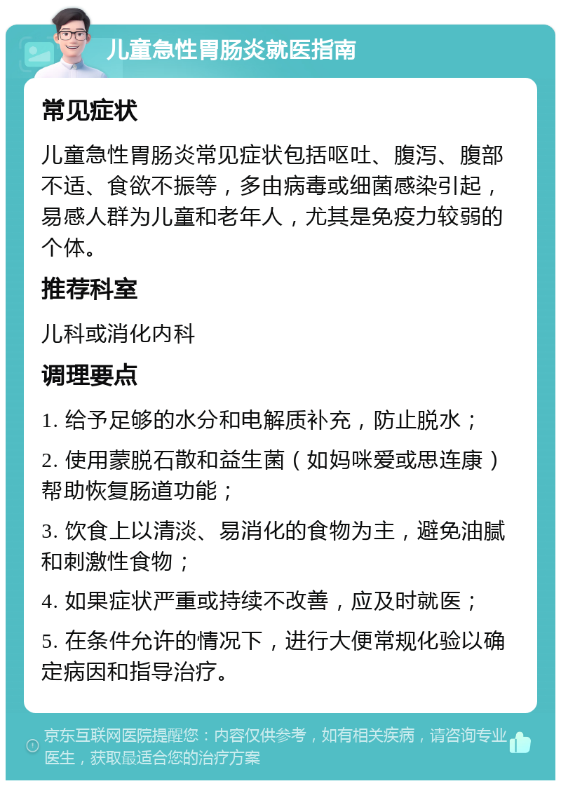 儿童急性胃肠炎就医指南 常见症状 儿童急性胃肠炎常见症状包括呕吐、腹泻、腹部不适、食欲不振等，多由病毒或细菌感染引起，易感人群为儿童和老年人，尤其是免疫力较弱的个体。 推荐科室 儿科或消化内科 调理要点 1. 给予足够的水分和电解质补充，防止脱水； 2. 使用蒙脱石散和益生菌（如妈咪爱或思连康）帮助恢复肠道功能； 3. 饮食上以清淡、易消化的食物为主，避免油腻和刺激性食物； 4. 如果症状严重或持续不改善，应及时就医； 5. 在条件允许的情况下，进行大便常规化验以确定病因和指导治疗。