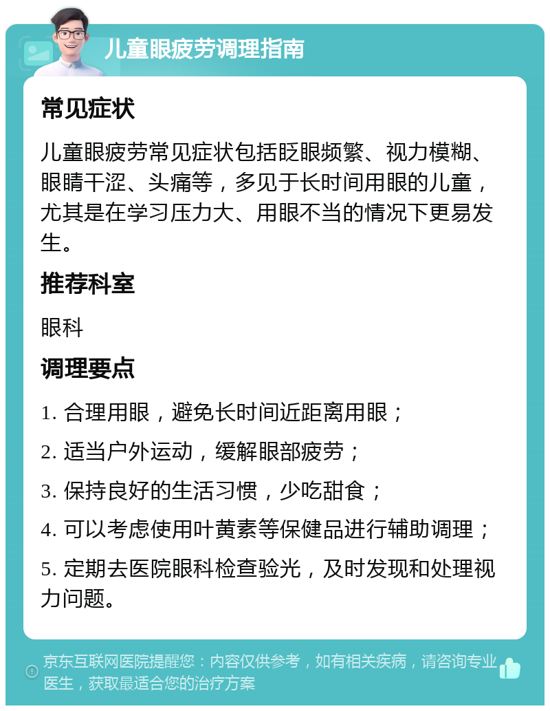 儿童眼疲劳调理指南 常见症状 儿童眼疲劳常见症状包括眨眼频繁、视力模糊、眼睛干涩、头痛等，多见于长时间用眼的儿童，尤其是在学习压力大、用眼不当的情况下更易发生。 推荐科室 眼科 调理要点 1. 合理用眼，避免长时间近距离用眼； 2. 适当户外运动，缓解眼部疲劳； 3. 保持良好的生活习惯，少吃甜食； 4. 可以考虑使用叶黄素等保健品进行辅助调理； 5. 定期去医院眼科检查验光，及时发现和处理视力问题。