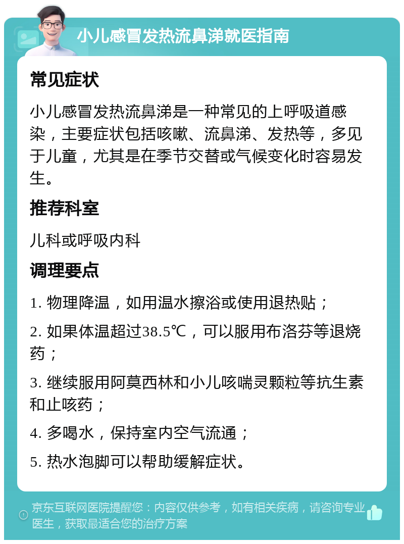 小儿感冒发热流鼻涕就医指南 常见症状 小儿感冒发热流鼻涕是一种常见的上呼吸道感染，主要症状包括咳嗽、流鼻涕、发热等，多见于儿童，尤其是在季节交替或气候变化时容易发生。 推荐科室 儿科或呼吸内科 调理要点 1. 物理降温，如用温水擦浴或使用退热贴； 2. 如果体温超过38.5℃，可以服用布洛芬等退烧药； 3. 继续服用阿莫西林和小儿咳喘灵颗粒等抗生素和止咳药； 4. 多喝水，保持室内空气流通； 5. 热水泡脚可以帮助缓解症状。