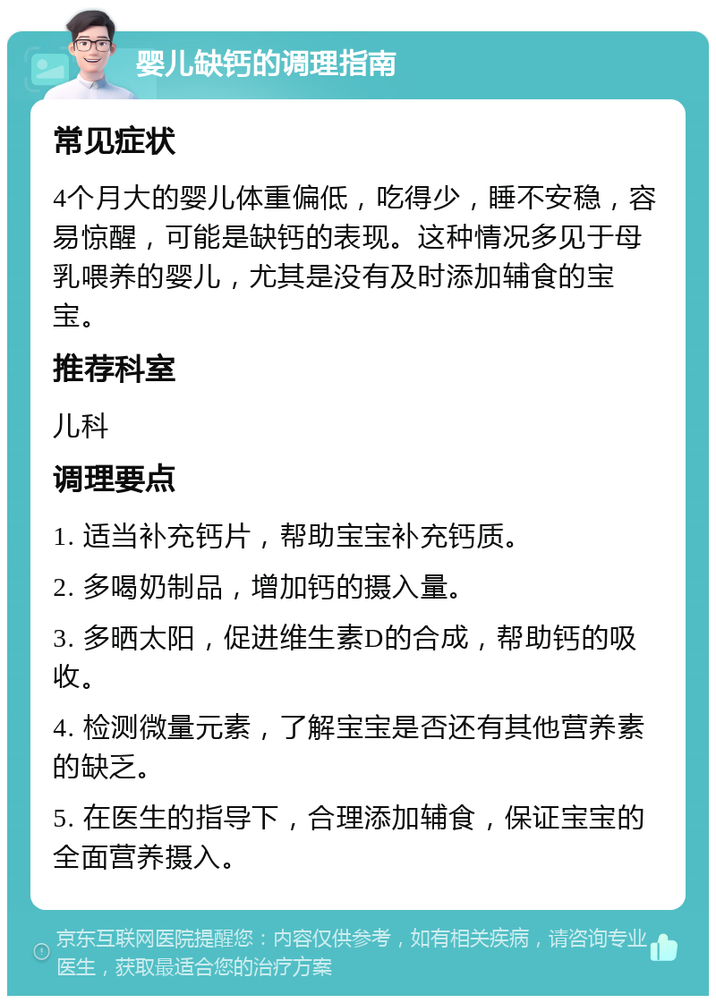 婴儿缺钙的调理指南 常见症状 4个月大的婴儿体重偏低，吃得少，睡不安稳，容易惊醒，可能是缺钙的表现。这种情况多见于母乳喂养的婴儿，尤其是没有及时添加辅食的宝宝。 推荐科室 儿科 调理要点 1. 适当补充钙片，帮助宝宝补充钙质。 2. 多喝奶制品，增加钙的摄入量。 3. 多晒太阳，促进维生素D的合成，帮助钙的吸收。 4. 检测微量元素，了解宝宝是否还有其他营养素的缺乏。 5. 在医生的指导下，合理添加辅食，保证宝宝的全面营养摄入。