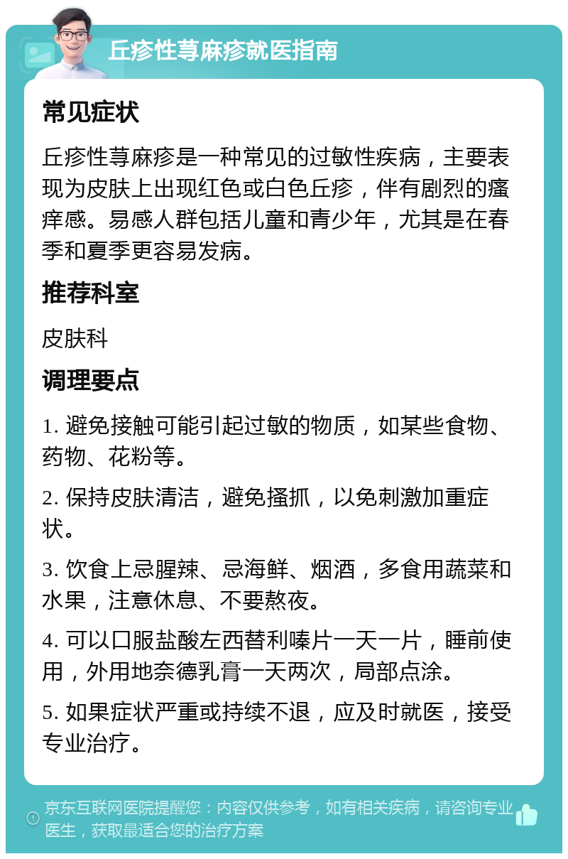 丘疹性荨麻疹就医指南 常见症状 丘疹性荨麻疹是一种常见的过敏性疾病，主要表现为皮肤上出现红色或白色丘疹，伴有剧烈的瘙痒感。易感人群包括儿童和青少年，尤其是在春季和夏季更容易发病。 推荐科室 皮肤科 调理要点 1. 避免接触可能引起过敏的物质，如某些食物、药物、花粉等。 2. 保持皮肤清洁，避免搔抓，以免刺激加重症状。 3. 饮食上忌腥辣、忌海鲜、烟酒，多食用蔬菜和水果，注意休息、不要熬夜。 4. 可以口服盐酸左西替利嗪片一天一片，睡前使用，外用地奈德乳膏一天两次，局部点涂。 5. 如果症状严重或持续不退，应及时就医，接受专业治疗。