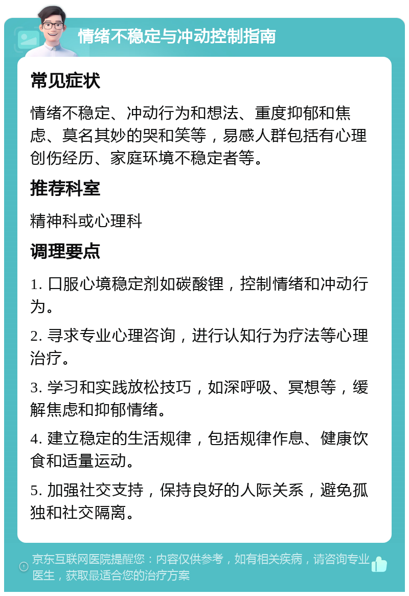 情绪不稳定与冲动控制指南 常见症状 情绪不稳定、冲动行为和想法、重度抑郁和焦虑、莫名其妙的哭和笑等，易感人群包括有心理创伤经历、家庭环境不稳定者等。 推荐科室 精神科或心理科 调理要点 1. 口服心境稳定剂如碳酸锂，控制情绪和冲动行为。 2. 寻求专业心理咨询，进行认知行为疗法等心理治疗。 3. 学习和实践放松技巧，如深呼吸、冥想等，缓解焦虑和抑郁情绪。 4. 建立稳定的生活规律，包括规律作息、健康饮食和适量运动。 5. 加强社交支持，保持良好的人际关系，避免孤独和社交隔离。