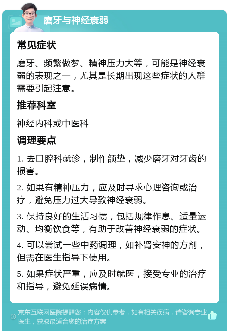 磨牙与神经衰弱 常见症状 磨牙、频繁做梦、精神压力大等，可能是神经衰弱的表现之一，尤其是长期出现这些症状的人群需要引起注意。 推荐科室 神经内科或中医科 调理要点 1. 去口腔科就诊，制作颌垫，减少磨牙对牙齿的损害。 2. 如果有精神压力，应及时寻求心理咨询或治疗，避免压力过大导致神经衰弱。 3. 保持良好的生活习惯，包括规律作息、适量运动、均衡饮食等，有助于改善神经衰弱的症状。 4. 可以尝试一些中药调理，如补肾安神的方剂，但需在医生指导下使用。 5. 如果症状严重，应及时就医，接受专业的治疗和指导，避免延误病情。