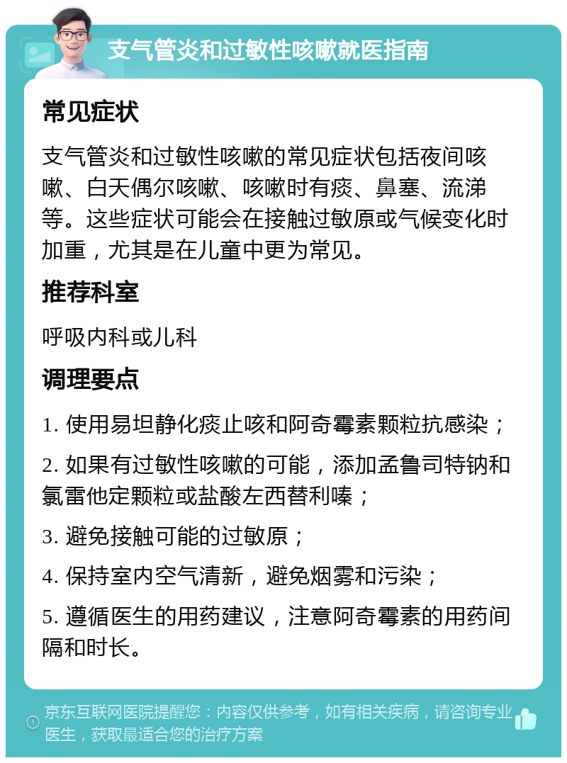 支气管炎和过敏性咳嗽就医指南 常见症状 支气管炎和过敏性咳嗽的常见症状包括夜间咳嗽、白天偶尔咳嗽、咳嗽时有痰、鼻塞、流涕等。这些症状可能会在接触过敏原或气候变化时加重，尤其是在儿童中更为常见。 推荐科室 呼吸内科或儿科 调理要点 1. 使用易坦静化痰止咳和阿奇霉素颗粒抗感染； 2. 如果有过敏性咳嗽的可能，添加孟鲁司特钠和氯雷他定颗粒或盐酸左西替利嗪； 3. 避免接触可能的过敏原； 4. 保持室内空气清新，避免烟雾和污染； 5. 遵循医生的用药建议，注意阿奇霉素的用药间隔和时长。