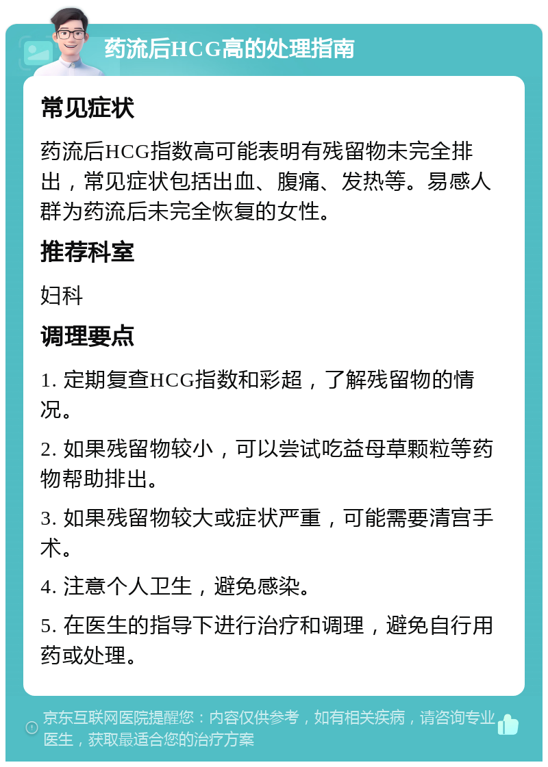 药流后HCG高的处理指南 常见症状 药流后HCG指数高可能表明有残留物未完全排出，常见症状包括出血、腹痛、发热等。易感人群为药流后未完全恢复的女性。 推荐科室 妇科 调理要点 1. 定期复查HCG指数和彩超，了解残留物的情况。 2. 如果残留物较小，可以尝试吃益母草颗粒等药物帮助排出。 3. 如果残留物较大或症状严重，可能需要清宫手术。 4. 注意个人卫生，避免感染。 5. 在医生的指导下进行治疗和调理，避免自行用药或处理。