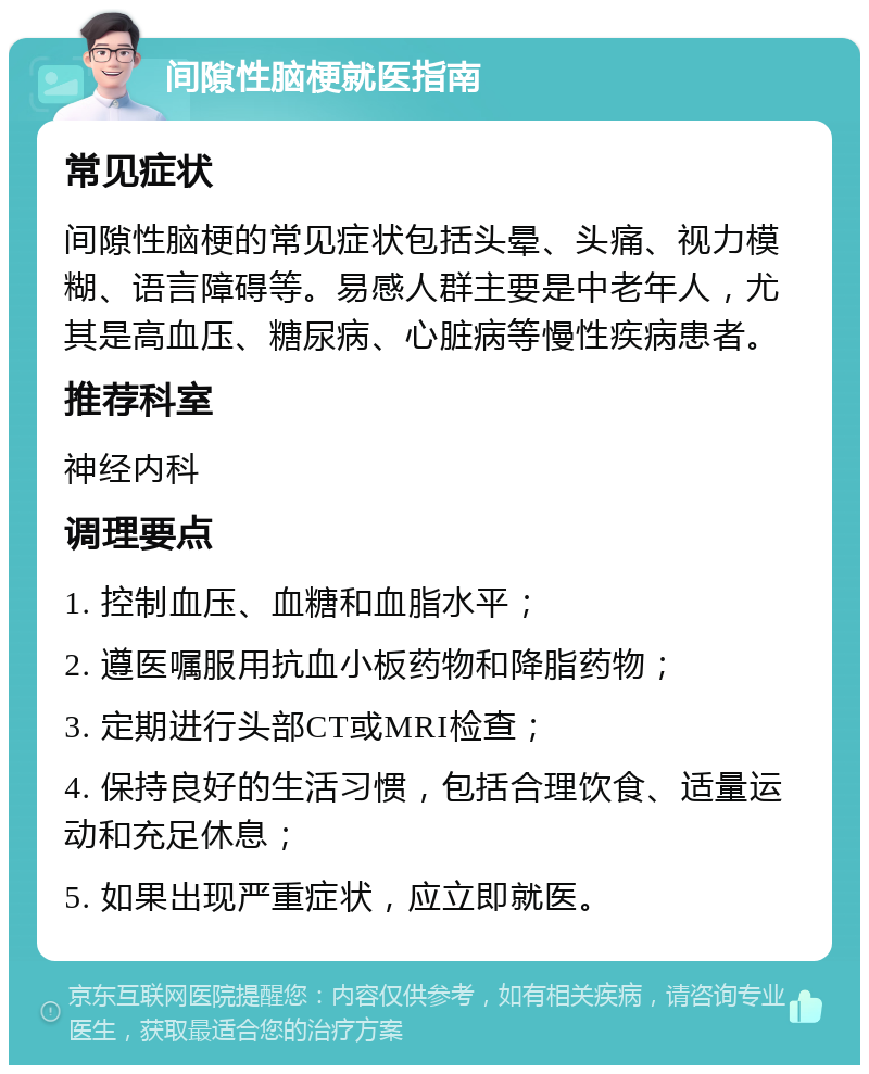 间隙性脑梗就医指南 常见症状 间隙性脑梗的常见症状包括头晕、头痛、视力模糊、语言障碍等。易感人群主要是中老年人，尤其是高血压、糖尿病、心脏病等慢性疾病患者。 推荐科室 神经内科 调理要点 1. 控制血压、血糖和血脂水平； 2. 遵医嘱服用抗血小板药物和降脂药物； 3. 定期进行头部CT或MRI检查； 4. 保持良好的生活习惯，包括合理饮食、适量运动和充足休息； 5. 如果出现严重症状，应立即就医。