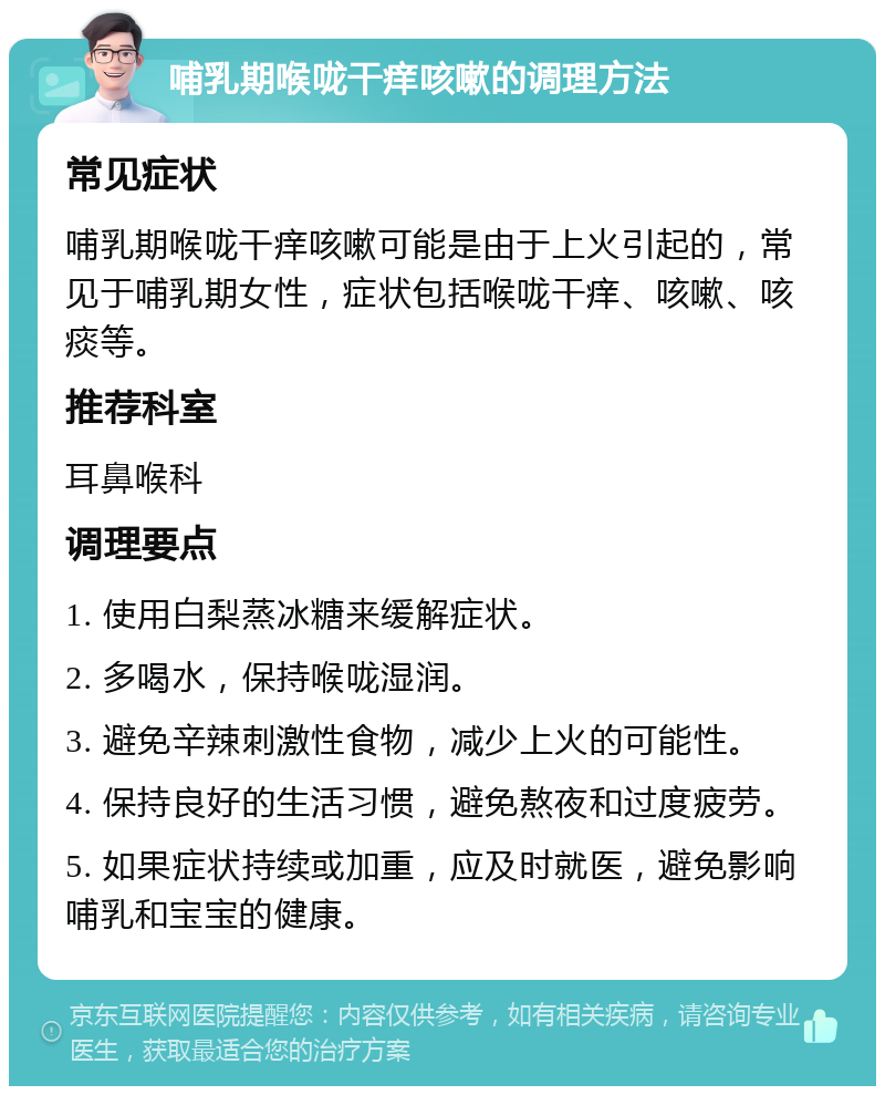 哺乳期喉咙干痒咳嗽的调理方法 常见症状 哺乳期喉咙干痒咳嗽可能是由于上火引起的，常见于哺乳期女性，症状包括喉咙干痒、咳嗽、咳痰等。 推荐科室 耳鼻喉科 调理要点 1. 使用白梨蒸冰糖来缓解症状。 2. 多喝水，保持喉咙湿润。 3. 避免辛辣刺激性食物，减少上火的可能性。 4. 保持良好的生活习惯，避免熬夜和过度疲劳。 5. 如果症状持续或加重，应及时就医，避免影响哺乳和宝宝的健康。