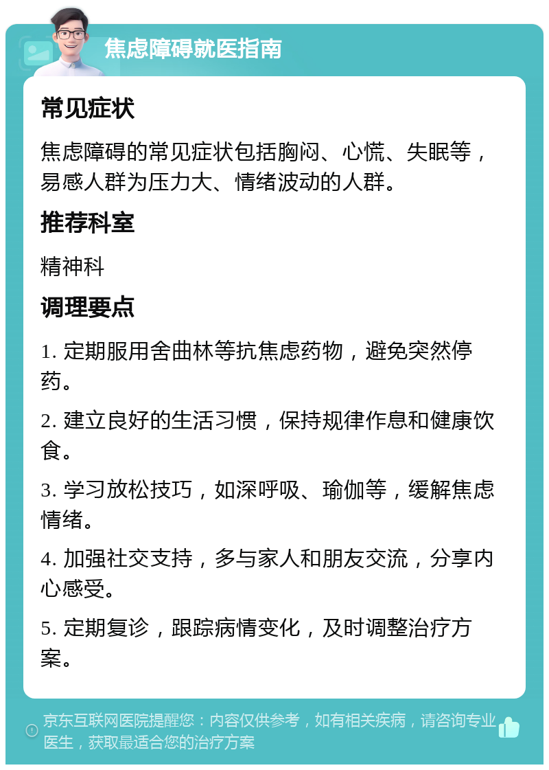 焦虑障碍就医指南 常见症状 焦虑障碍的常见症状包括胸闷、心慌、失眠等，易感人群为压力大、情绪波动的人群。 推荐科室 精神科 调理要点 1. 定期服用舍曲林等抗焦虑药物，避免突然停药。 2. 建立良好的生活习惯，保持规律作息和健康饮食。 3. 学习放松技巧，如深呼吸、瑜伽等，缓解焦虑情绪。 4. 加强社交支持，多与家人和朋友交流，分享内心感受。 5. 定期复诊，跟踪病情变化，及时调整治疗方案。