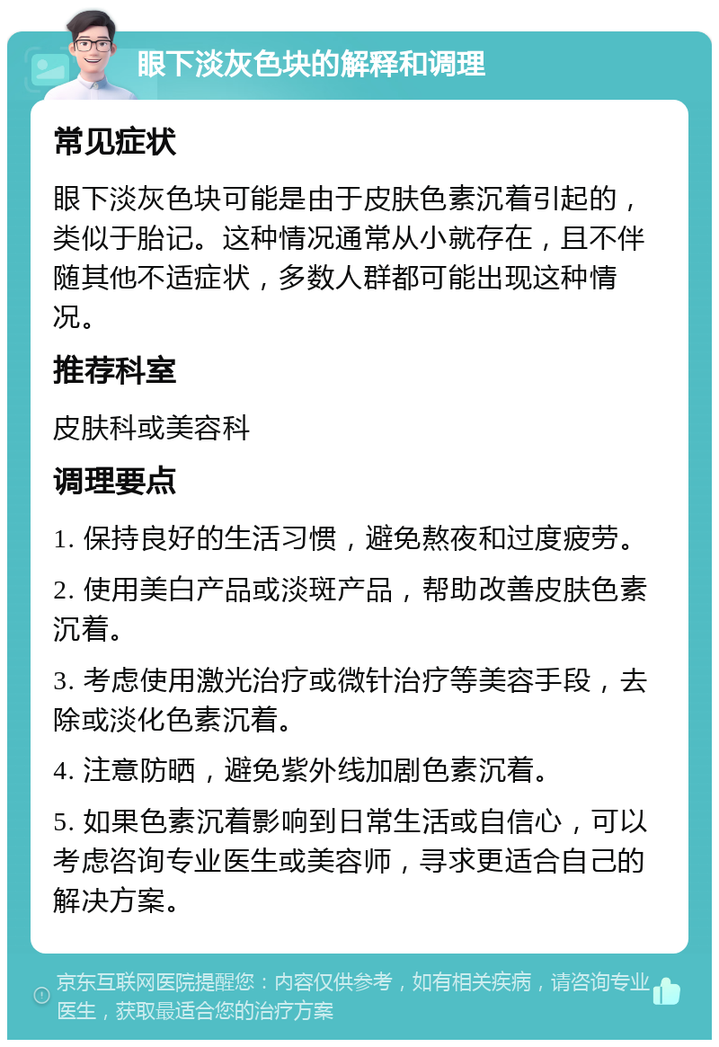 眼下淡灰色块的解释和调理 常见症状 眼下淡灰色块可能是由于皮肤色素沉着引起的，类似于胎记。这种情况通常从小就存在，且不伴随其他不适症状，多数人群都可能出现这种情况。 推荐科室 皮肤科或美容科 调理要点 1. 保持良好的生活习惯，避免熬夜和过度疲劳。 2. 使用美白产品或淡斑产品，帮助改善皮肤色素沉着。 3. 考虑使用激光治疗或微针治疗等美容手段，去除或淡化色素沉着。 4. 注意防晒，避免紫外线加剧色素沉着。 5. 如果色素沉着影响到日常生活或自信心，可以考虑咨询专业医生或美容师，寻求更适合自己的解决方案。