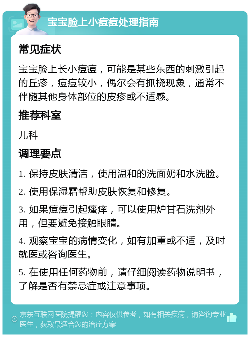 宝宝脸上小痘痘处理指南 常见症状 宝宝脸上长小痘痘，可能是某些东西的刺激引起的丘疹，痘痘较小，偶尔会有抓挠现象，通常不伴随其他身体部位的皮疹或不适感。 推荐科室 儿科 调理要点 1. 保持皮肤清洁，使用温和的洗面奶和水洗脸。 2. 使用保湿霜帮助皮肤恢复和修复。 3. 如果痘痘引起瘙痒，可以使用炉甘石洗剂外用，但要避免接触眼睛。 4. 观察宝宝的病情变化，如有加重或不适，及时就医或咨询医生。 5. 在使用任何药物前，请仔细阅读药物说明书，了解是否有禁忌症或注意事项。