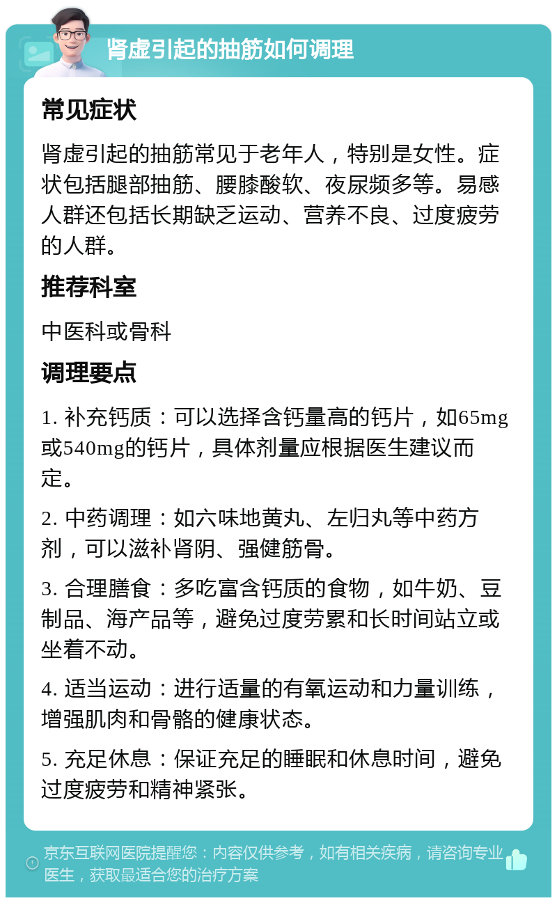 肾虚引起的抽筋如何调理 常见症状 肾虚引起的抽筋常见于老年人，特别是女性。症状包括腿部抽筋、腰膝酸软、夜尿频多等。易感人群还包括长期缺乏运动、营养不良、过度疲劳的人群。 推荐科室 中医科或骨科 调理要点 1. 补充钙质：可以选择含钙量高的钙片，如65mg或540mg的钙片，具体剂量应根据医生建议而定。 2. 中药调理：如六味地黄丸、左归丸等中药方剂，可以滋补肾阴、强健筋骨。 3. 合理膳食：多吃富含钙质的食物，如牛奶、豆制品、海产品等，避免过度劳累和长时间站立或坐着不动。 4. 适当运动：进行适量的有氧运动和力量训练，增强肌肉和骨骼的健康状态。 5. 充足休息：保证充足的睡眠和休息时间，避免过度疲劳和精神紧张。