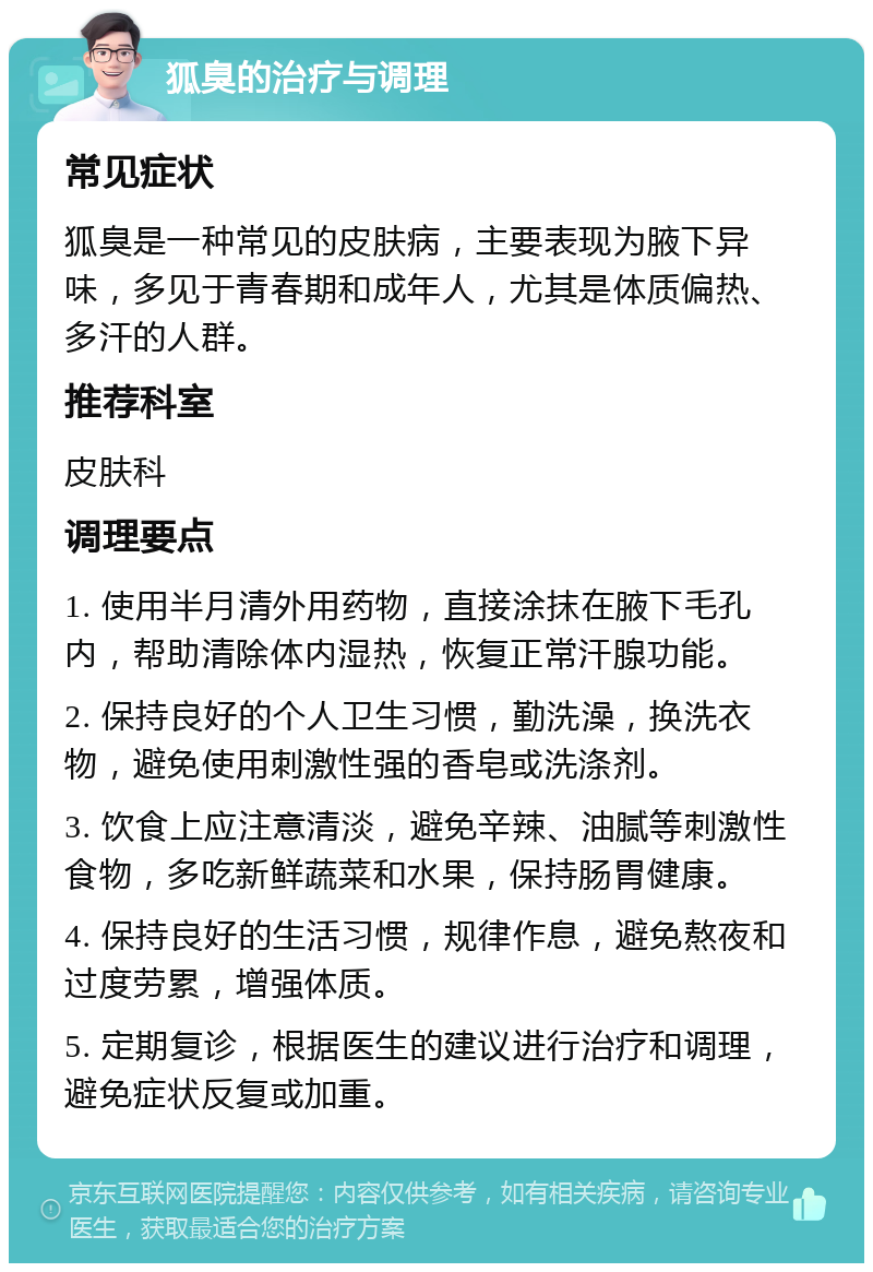 狐臭的治疗与调理 常见症状 狐臭是一种常见的皮肤病，主要表现为腋下异味，多见于青春期和成年人，尤其是体质偏热、多汗的人群。 推荐科室 皮肤科 调理要点 1. 使用半月清外用药物，直接涂抹在腋下毛孔内，帮助清除体内湿热，恢复正常汗腺功能。 2. 保持良好的个人卫生习惯，勤洗澡，换洗衣物，避免使用刺激性强的香皂或洗涤剂。 3. 饮食上应注意清淡，避免辛辣、油腻等刺激性食物，多吃新鲜蔬菜和水果，保持肠胃健康。 4. 保持良好的生活习惯，规律作息，避免熬夜和过度劳累，增强体质。 5. 定期复诊，根据医生的建议进行治疗和调理，避免症状反复或加重。