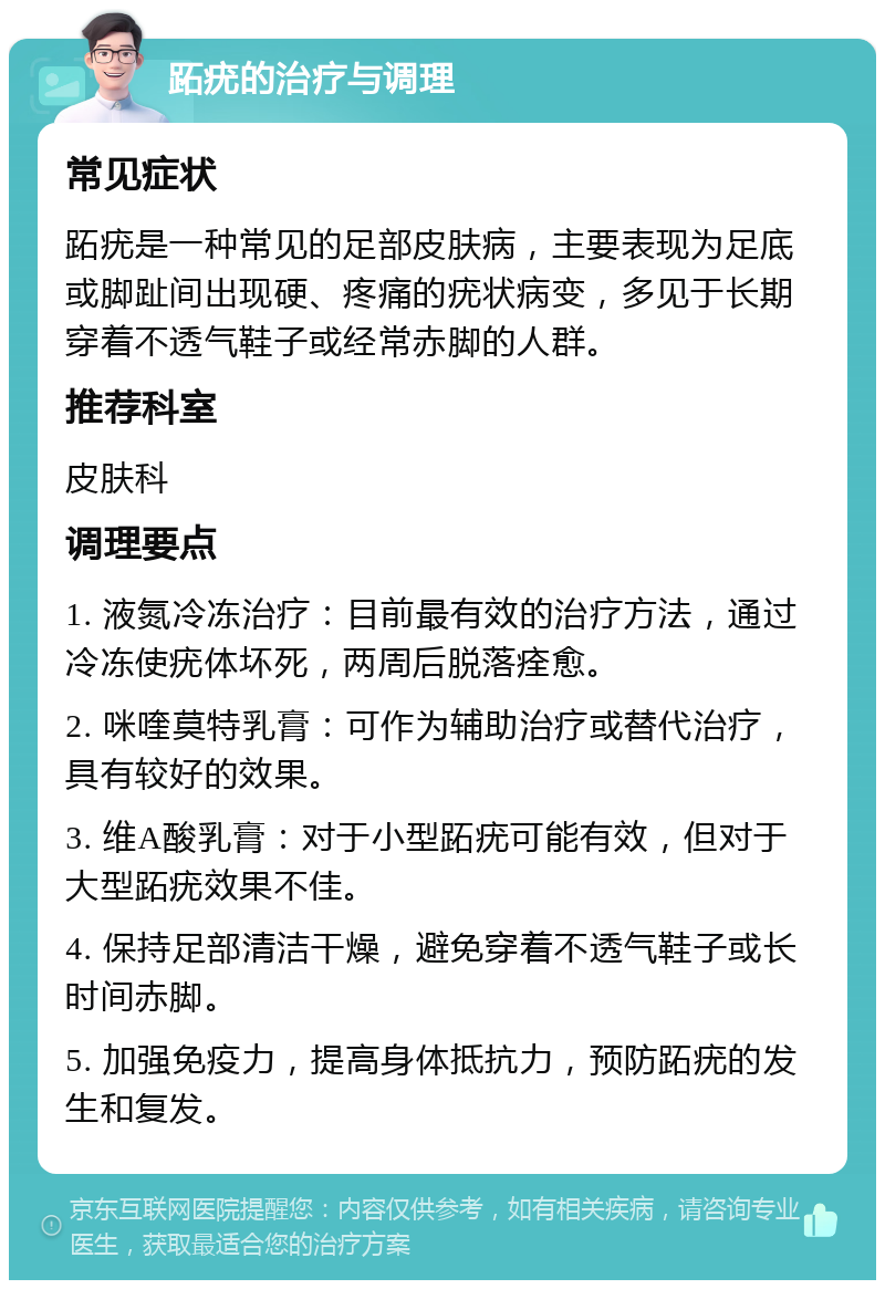 跖疣的治疗与调理 常见症状 跖疣是一种常见的足部皮肤病，主要表现为足底或脚趾间出现硬、疼痛的疣状病变，多见于长期穿着不透气鞋子或经常赤脚的人群。 推荐科室 皮肤科 调理要点 1. 液氮冷冻治疗：目前最有效的治疗方法，通过冷冻使疣体坏死，两周后脱落痊愈。 2. 咪喹莫特乳膏：可作为辅助治疗或替代治疗，具有较好的效果。 3. 维A酸乳膏：对于小型跖疣可能有效，但对于大型跖疣效果不佳。 4. 保持足部清洁干燥，避免穿着不透气鞋子或长时间赤脚。 5. 加强免疫力，提高身体抵抗力，预防跖疣的发生和复发。