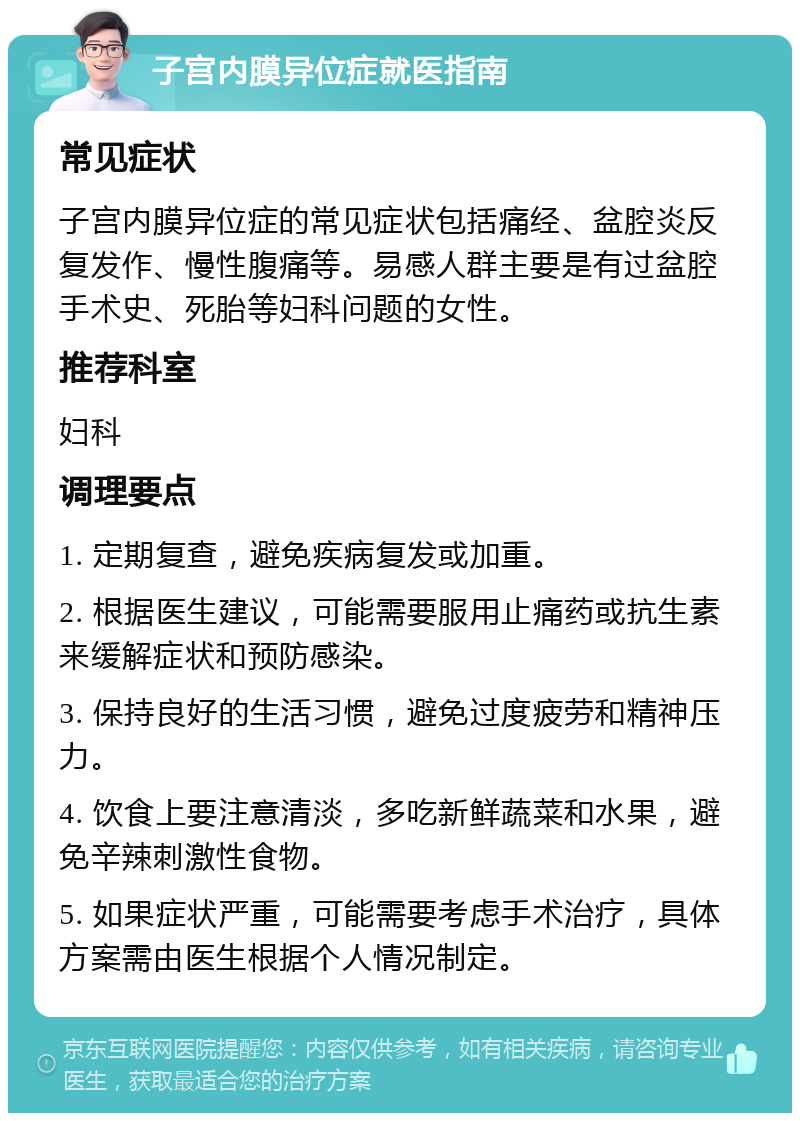 子宫内膜异位症就医指南 常见症状 子宫内膜异位症的常见症状包括痛经、盆腔炎反复发作、慢性腹痛等。易感人群主要是有过盆腔手术史、死胎等妇科问题的女性。 推荐科室 妇科 调理要点 1. 定期复查，避免疾病复发或加重。 2. 根据医生建议，可能需要服用止痛药或抗生素来缓解症状和预防感染。 3. 保持良好的生活习惯，避免过度疲劳和精神压力。 4. 饮食上要注意清淡，多吃新鲜蔬菜和水果，避免辛辣刺激性食物。 5. 如果症状严重，可能需要考虑手术治疗，具体方案需由医生根据个人情况制定。