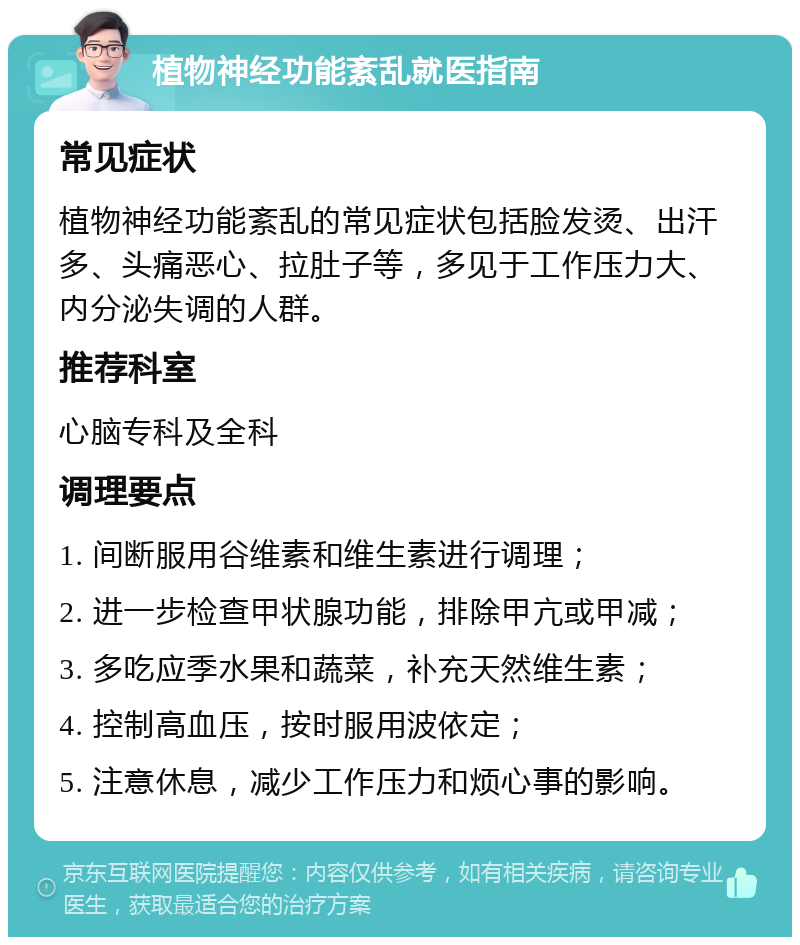 植物神经功能紊乱就医指南 常见症状 植物神经功能紊乱的常见症状包括脸发烫、出汗多、头痛恶心、拉肚子等，多见于工作压力大、内分泌失调的人群。 推荐科室 心脑专科及全科 调理要点 1. 间断服用谷维素和维生素进行调理； 2. 进一步检查甲状腺功能，排除甲亢或甲减； 3. 多吃应季水果和蔬菜，补充天然维生素； 4. 控制高血压，按时服用波依定； 5. 注意休息，减少工作压力和烦心事的影响。