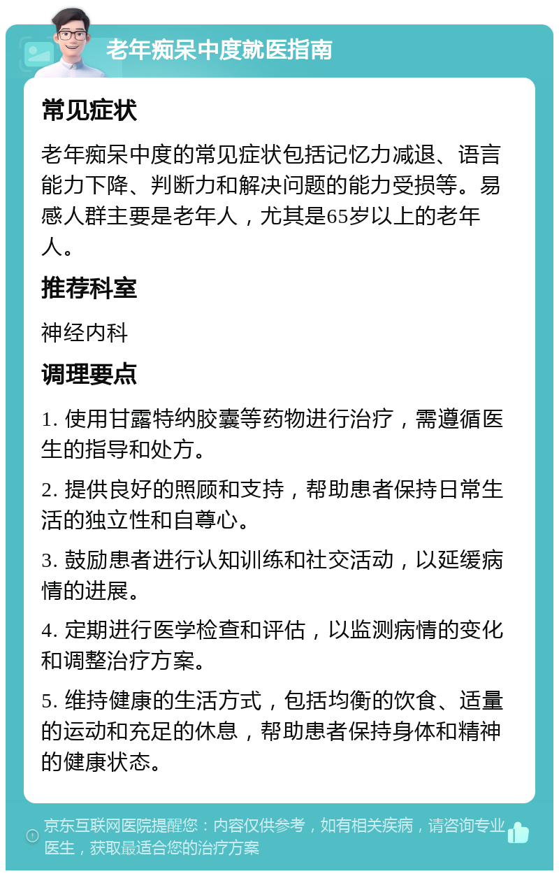 老年痴呆中度就医指南 常见症状 老年痴呆中度的常见症状包括记忆力减退、语言能力下降、判断力和解决问题的能力受损等。易感人群主要是老年人，尤其是65岁以上的老年人。 推荐科室 神经内科 调理要点 1. 使用甘露特纳胶囊等药物进行治疗，需遵循医生的指导和处方。 2. 提供良好的照顾和支持，帮助患者保持日常生活的独立性和自尊心。 3. 鼓励患者进行认知训练和社交活动，以延缓病情的进展。 4. 定期进行医学检查和评估，以监测病情的变化和调整治疗方案。 5. 维持健康的生活方式，包括均衡的饮食、适量的运动和充足的休息，帮助患者保持身体和精神的健康状态。